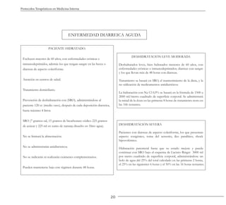 20
Protocolos Terapéuticos en Medicina Interna
ENFERMEDAD DIARREICA AGUDA
PACIENTE HIDRATADO.
Excluyen mayores de 60 años, con enfermedades crónicas e
inmunodeprimidos, además los que tengan sangre en las heces o
diarreas de aspecto coleriforme.
Atención en centros de salud.
Tratamiento domiciliario.
Prevención de deshidratación con (SRO), administrándose al
paciente 120 cc (medio vaso), después de cada deposición diarreica,
hasta máximo 4 litros.
SRO (7 gramos sal, 15 gramos de bicarbonato sódico 225 gramos
de azúcar y 225 ml en zumo de naranja disuelto en 1litro agua).
No se limitará la alimentación.
No se administrarán antidiarreicos.
No se indicarán ni realizarán exámenes complementarios.
Pueden mantenerse bajo este régimen durante 48 horas.
DESHIDRATACIÓN LEVE MODERADA
Deshidratados leves, bien hidratados menores de 60 años, con
enfermedades crónicas o inmunodeprimidos; diarreas con sangre
y los que llevan más de 48 horas con diarreas.
Tratamiento se basará en SRO, el mantenimiento de la dieta, y la
no utilización de medicamentos antidiarréicos.
La hidratación con Na Cl 0,9% se basará en la fórmula de 1500 a
2000 ml/metro cuadrado de superficie corporal. Se administrará
la mitad de la dosis en las primeras 8 horas de tratamiento resto en
las 16h restantes.
DESHIDRATACIÓN SEVERA
Pacientes con diarreas de aspecto coleriforme, los que presentan
aspecto toxigénico, toma del sensorio, íleo paralítico, shock
hipovolémico.
Hidratación parenteral hasta que su estado mejore y pueda
continuar con SRO bajo el esquema de Lactato Ringer 3000 ml
por metro cuadrado de superficie corporal, administrándose un
bolo de agua del 25% del total calculado en las primeras 2 horas,
el 25% en las siguientes 6 horas y el 50% en las 16 horas restantes.
 