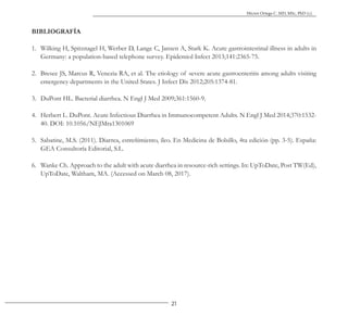 21
Héctor Ortega C. MD, MSc, PhD (c).
BIBLIOGRAFÍA
1. Wilking H, Spitznagel H, Werber D, Lange C, Jansen A, Stark K. Acute gastrointestinal illness in adults in
Germany: a population-based telephone survey. Epidemiol Infect 2013;141:2365-75.
2. Bresee JS, Marcus R, Venezia RA, et al. The etiology of severe acute gastroenteritis among adults visiting
emergency departments in the United States. J Infect Dis 2012;205:1374-81.
3. DuPont HL. Bacterial diarrhea. N Engl J Med 2009;361:1560-9.
4. Herbert L. DuPont. Acute Infectious Diarrhea in Immunocompetent Adults. N Engl J Med 2014;370:1532-
40. DOI: 10.1056/NEJMra1301069
5. Sabatine, M.S. (2011). Diarrea, estreñimiento, íleo. En Medicina de Bolsillo, 4ta edición (pp. 3-5). España:
GEA Consultoría Editorial, S.L.
6. Wanke Ch. Approach to the adult with acute diarrhea in resource-rich settings. In: UpToDate, Post TW(Ed),
UpToDate, Waltham, MA. (Accessed on March 08, 2017).
 
