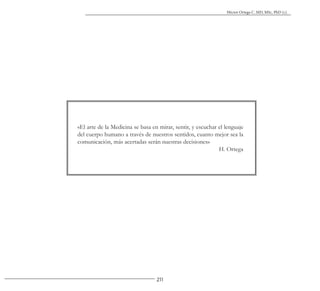 211
Héctor Ortega C. MD, MSc, PhD (c).
«El arte de la Medicina se basa en mirar, sentir, y escuchar el lenguaje
del cuerpo humano a través de nuestros sentidos, cuanto mejor sea la
comunicación, más acertadas serán nuestras decisiones»
H. Ortega
 