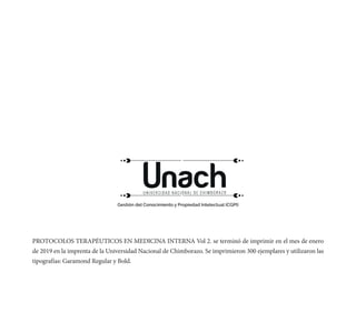 PROTOCOLOS TERAPÉUTICOS EN MEDICINA INTERNA Vol 2. se terminó de imprimir en el mes de enero
de 2019 en la imprenta de la Universidad Nacional de Chimborazo. Se imprimieron 300 ejemplares y utilizaron las
tipografías: Garamond Regular y Bold.
Gestión del Conocimiento y Propiedad Intelectual (CGPI)
 