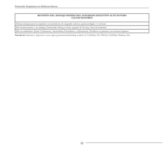 32
Protocolos Terapéuticos en Medicina Interna
REVISIÓN DEL MANEJO RÁPIDO DEL SANGRADO DIGESTIVO ALTO SEVERO
CAUSAS MAYORES
Farmacoterapia para la sospecha o conocimiento de sangrado varicoso gastroesofágico /o cirrosis:
Dar Somatostatina o un análogo (Octreótide 50mcg en bolo seguido de 50 mcg /hora de infusión).
Dar un antibiótico (Ejem: Ceftriaxone, Amoxicilina/Clavulánico, o Quinolona). Profilaxis en paciente con cirrosis hepática.
Tomado de: Saltzman J. Approach to acute upper gastrointestinal bleeding in adults. In: UpToDate, Post TW(Ed), UpToDate, Waltham, MA.
 