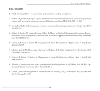 33
Héctor Ortega C. MD, MSc, PhD (c).
BIBLIOGRAFÍA
1. NICE clinical guideline 141. Acute upper gastrointestinal bleeding: management.
2. Barkun AN, Bardou M, Kuipers EJ, et al. International consensus recommendations on the management of
patients with nonvariceal upper gastrointestinal bleeding. Ann Intern Med. 2010; 152: 101-113.
3. Garcia Tsao G, Bosch J. Management of varices and variceal hemorrhage in cirrhosis. N Engl J Med. 2010;
362: 823-832.
4. Barkun A, Bardou M, Kuipers E, Sung J, Hunt R, Martel M, Sinclair P. International Consensus Recom-
mendations on the Management of Patients With Nonvariceal Upper Gastrointestinal Bleeding. Ann Intern
Med. 2010;152:101-113.
5. Gralnek I, Barkun A, Bardou M. Management of Acute Bleeding from a Peptic Ulcer. N Engl J Med
2008;359:928-37.
6. Sabatine, M.S. (2011). Hemorragia Digestiva. En Medicina de Bolsillo, 4ta edición (pp. 3-3). España: GEA
Consultoría Editorial, S.L.
7. Gralneck I, Barkun A, Bardou M. Management of Acute Bleeding from a Peptic Ulcer. N Engl J Med
2008;359:928­37.
8. Saltzman J. Approach to acute upper gastrointestinal bleeding in adults. In: UpToDate, Post TW(Ed), Up-
ToDate, Waltham, MA. (Accessed on March 08, 2017)
9. Laine L., Jensen D. Management of Patients With Ulcer Bleeding. Am J Gastroenterol 2012; 107:345–360;
doi:10.1038/ajg.2011.480.
 
