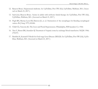 45
Héctor Ortega C. MD, MSc, PhD (c).
12. Runyon Bruce. Hepatorenal síndrome. In: UpToDate, Post TW (Ed), UpToDate, Waltham, MA. (Acces-
sed on March 21, 2017.)
13. Such José, Runyon Bruce. Ascites in adults with cirrhosis: Initial therapy. In: UpToDate, Post TW (Ed),
UpToDate, Waltham, MA. (Accessed on March 21, 2017.)
14. Pugh RN, Murray-Lyon IM, Dawson JL, et. al. Transection of the oesophagus for bleeding oesophageal
varices. Br J Surg. 1973; 60:646.
15. Child CG, Turcotte JG. The Liver and Portal Hypertension. Philadelphia, WB Saunders Co. 1964.
16. Trey C, Burns DG, Saunders SJ. Treatment of hepatic coma by exchange blood transfusion. NEJM. 1966;
274:473.
17. Bambha K, Kamath P. Model for End-stage Liver Disease (MELD). In: UpToDate, Post TW (Ed), UpTo-
Date, Waltham, MA. (Accessed on March 21, 2017.)
 