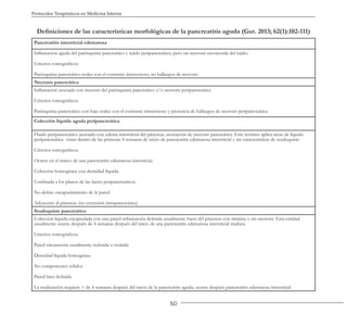 50
Protocolos Terapéuticos en Medicina Interna
Definiciones de las características morfológicas de la pancreatitis aguda (Gut. 2013; 62(1):102-111)
Pancreatitis intersticial edematosa
Inflamación aguda del parénquima pancreático y tejido peripancreático, pero sin necrosis reconocida del tejido.
Criterios tomográficos.
Parénquima pancreático realce con el contraste intravenoso, no hallazgos de necrosis
Necrosis pancreática
Inflamación asociada con necrosis del parénquima pancreático y/o necrosis peripancreática
Criterios tomográficos.
Parénquima pancreático con bajo realce con el contraste intravenoso y presencia de hallazgos de necrosis peripancreática
Colección líquida aguda peripancreática
Fluido peripancreático asociado con edema intersticial del páncreas, asociación de necrosis pancreática. Este término aplica áreas de líquido
peripancreática vistas dentro de las primeras 4 semanas de inicio de pancreatitis edematosa intersticial y sin características de seudoquiste
Criterios tomográficos.
Ocurre en el marco de una pancreatitis edematosa intersticial.
Colección homogénea con densidad líquida.
Confinada a los planos de las facies peripancreáticos.
No define encapsulamiento de la pared
Adyacente al páncreas (no extensión intrapancreática)
Seudoquiste pancreático
Colección líquida encapsulada con una pared inflamatoria definida usualmente fuera del páncreas con mínima o sin necrosis. Esta entidad
usualmente ocurre después de 4 semanas después del inicio de una pancreatitis edematosa intersticial madura.
Criterios tomográficos.
Pared circunscrita usualmente redonda u ovalada
Densidad líquida homogénea
No componentes sólidos
Pared bien definida
La maduración requiere > de 4 semanas después del inicio de la pancreatitis aguda; ocurre después pancreatitis edematosa intersticial.
 
