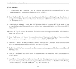 52
Protocolos Terapéuticos en Medicina Interna
BIBLIOGRAFÍA
1. Cruz-Santamaría DM, Taxonera C, Giner M. Updateon pathogenesis and clinical management of acute-
pancreatitis.World J Gastrointest Pathophysiol. 2012; 3(3):60-70.
2. Banks PA, Bollen TL, Dervenis C, et al. Acute Pancreatitis Classification Working Group. Classification of
acute pancreatitis 2012: Revision of the Atlanta classification and definitions by international consensus.
Gut. 2013; 62(1):102-111.
3. Papachristou GI, Muddana V, Yadav D, et al. Comparison of BISAP, Ranson’s, APACHE-II, and CTSI sco-
res in predicting organ failure, complications, and mortality in acute pancreatitis. Am J Gastroenterol.2010;
105(2):435-41.
4. Gardner TB, Vege SS, Pearson RK, Chari ST. Fluidresuscitation in acute pancreatitis. Clin GastroenterolHe-
patol. 2008; 6(10):1070-6.
5. Banks PA, Freeman ML. Practice Parameters Committee of the American College of Gastroenterology.
Practice guidelines in acute pancreatitis. Am J Gastroenterol. 2006; 101(10):2379-400.
6. Forsmark CE, Baillie J. AGA Institute Clinical Practice and Economics Committee; AGA Institute technical
review on acute pancreatitis. Gastroenterology. 2007; 132(5):2022-44.
7. Wu BU, Conwell DL. Acute pancreatitis part I: approach to early management. Clin Gastroenterol Hepatol.
2010; 8(5):410-6.
8. Fisher JM, Gardner TB. The “golden hours” of management in acute pancreatitis. Am J Gastroenterol.2012;
107(8):1146-50.
9. Maraví Poma E, Laplaza Santos C, Gorraiz López B, et al. Clinical pathways in acute pancreatitis: recom-
mendations for early multidisciplinary management. Scientific Committee of theSEMIC YUC. Working
Group on Infectious Diseases(GTEI-SEMICYUC). Med Intensiva. 2012
 
