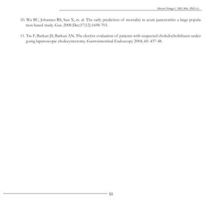 53
Héctor Ortega C. MD, MSc, PhD (c).
10. Wu BU, Johannes RS, Sun X, et. al. The early prediction of mortality in acute pancreatitis: a large popula-
tion-based study. Gut. 2008 Dec;57(12):1698-703.
11. Tse F, Barkun JS, Barkun AN. The elective evaluation of patients with suspected choledocholithiasis under-
going laparoscopic cholecystectomy. Gastrointestinal Endoscopy 2004; 60: 437-48.
 