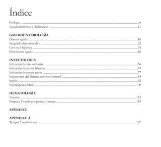 Prólogo ..................................................................................................................................................................9
Agradecimientos y dedicación ........................................................................................................................11
GASTROENTEROLOGÍA
Diarrea aguda ......................................................................................................................................................16
Sangrado digestivo alto .....................................................................................................................................22
Cirrosis Hepática ................................................................................................................................................34
Pancreatitis aguda ...............................................................................................................................................46
INFECTOLOGÍA
Infección de vías urinarias ................................................................................................................................56
Infección de partes blandas ..............................................................................................................................65
Infección de partes óseas ..................................................................................................................................77
Infecciones del sistema nervioso central ........................................................................................................83
Sepsis ...................................................................................................................................................................92
Neutropenia febril ........................................................................................................................................... 100
HEMATOLOGÍA
Anemia .............................................................................................................................................................. 112
Púrpura Trombocitopénica Inmune ............................................................................................................ 119
APÉNDICE
APÉNDICE A
Terapia Transfusional ..................................................................................................................................... 127
Índice
 