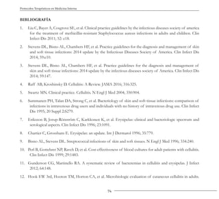 74
Protocolos Terapéuticos en Medicina Interna
BIBLIOGRAFÍA
1. Liu C, Bayer A, Cosgrove SE, et al. Clinical practice guidelines by the infectious diseases society of america
for the treatment of methicillin-resistant Staphylococcus aureus infections in adults and children. Clin
Infect Dis 2011; 52: e18.
2. Stevens DL, Bisno AL, Chambers HF, et al. Practice guidelines for the diagnosis and management of skin
and soft tissue infections: 2014 update by the Infectious Diseases Society of America. Clin Infect Dis
2014; 59:e10.
3. Stevens DL, Bisno AL, Chambers HF, et al. Practice guidelines for the diagnosis and management of
skin and soft tissue infections: 2014 update by the infectious diseases society of America. Clin Infect Dis
2014; 59:147.
4. Raff AB, Kroshinsky D. Cellulitis: A Review. JAMA 2016; 316:325.
5. Swartz MN. Clinical practice. Cellulitis. N Engl J Med 2004; 350:904.
6. Summanen PH, Talan DA, Strong C, et al. Bacteriology of skin and soft-tissue infections: comparison of
infections in intravenous drug users and individuals with no history of intravenous drug use. Clin Infect
Dis 1995; 20 Suppl 2:S279.
7. Eriksson B, Jorup-Rönström C, Karkkonen K, et al. Erysipelas: clinical and bacteriologic spectrum and
serological aspects. Clin Infect Dis 1996; 23:1091.
8. Chartier C, Grosshans E. Erysipelas: an update. Int J Dermatol 1996; 35:779.
9. Bisno AL, Stevens DL. Streptococcal infections of skin and soft tissues. N Engl J Med 1996; 334:240.
10. Perl B, Gottehrer NP, Raveh D, et al. Cost-effectiveness of blood cultures for adult patients with cellulitis.
Clin Infect Dis 1999; 29:1483.
11. Gunderson CG, Martinello RA. A systematic review of bacteremias in cellulitis and erysipelas. J Infect
2012; 64:148.
12. Hook EW 3rd, Hooton TM, Horton CA, et al. Microbiologic evaluation of cutaneous cellulitis in adults.
 