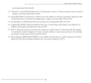 75
Héctor Ortega C. MD, MSc, PhD (c).
Arch Intern Med 1986; 146:295.
13. Duvanel T, Auckenthaler R, Rohner P, et al. Quantitative cultures of biopsy specimens from cutaneous
cellulitis. Arch Intern Med 1989; 149:293.
14. Semel JD, Goldin H. Association of athlete’s foot with cellulitis of the lower extremities: diagnostic value
of bacterial cultures of ipsilateral interdigital space samples. Clin Infect Dis 1996; 23:1162.
15. Gordon RJ, Lowy FD. Bacterial infections in drug users. N Engl J Med 2005; 353:1945.
16. Leppard BJ, Seal DV, Colman G, Hallas G. The value of bacteriology and serology in the diagnosis of
cellulitis and erysipelas. Br J Dermatol 1985; 112:559.
17. Raff A., Weng Q., Cohen J., Gunasekera N., Okhovat J., Vedak P., Joyce C., Kroshinsky D., Mostaghimi
A. A predictive model for diagnosis of lower extremity cellulitis: A cross-sectional study. J Am Acad Der-
matol http://dx.doi.org/10.1016/j.jaad.2016.12.044
18. Denis Spelman, MBBS, FRACP, FRCPA, et al. Cellulitis and skin abscess in adults: treatment. In: UpTo-
Date, Post TW (Ed), UpToDate, Waltham, MA. (Accessed on March 21, 2017).
 