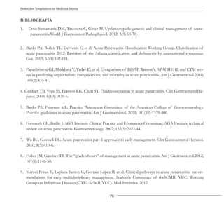 76
Protocolos Terapéuticos en Medicina Interna
BIBLIOGRAFÍA
1. Cruz-Santamaría DM, Taxonera C, Giner M. Updateon pathogenesis and clinical management of acute-
pancreatitis.World J Gastrointest Pathophysiol. 2012; 3(3):60-70.
2. Banks PA, Bollen TL, Dervenis C, et al. Acute Pancreatitis Classification Working Group. Classification of
acute pancreatitis 2012: Revision of the Atlanta classification and definitions by international consensus.
Gut. 2013; 62(1):102-111.
3. Papachristou GI, Muddana V, Yadav D, et al. Comparison of BISAP, Ranson’s, APACHE-II, and CTSI sco-
res in predicting organ failure, complications, and mortality in acute pancreatitis. Am J Gastroenterol.2010;
105(2):435-41.
4. Gardner TB, Vege SS, Pearson RK, Chari ST. Fluidresuscitation in acute pancreatitis. Clin GastroenterolHe-
patol. 2008; 6(10):1070-6.
5. Banks PA, Freeman ML. Practice Parameters Committee of the American College of Gastroenterology.
Practice guidelines in acute pancreatitis. Am J Gastroenterol. 2006; 101(10):2379-400.
6. Forsmark CE, Baillie J. AGA Institute Clinical Practice and Economics Committee; AGA Institute technical
review on acute pancreatitis. Gastroenterology. 2007; 132(5):2022-44.
7. Wu BU, Conwell DL. Acute pancreatitis part I: approach to early management. Clin Gastroenterol Hepatol.
2010; 8(5):410-6.
8. Fisher JM, Gardner TB. The “golden hours” of management in acute pancreatitis. Am J Gastroenterol.2012;
107(8):1146-50.
9. Maraví Poma E, Laplaza Santos C, Gorraiz López B, et al. Clinical pathways in acute pancreatitis: recom-
mendations for early multidisciplinary management. Scientific Committee of theSEMIC YUC. Working
Group on Infectious Diseases(GTEI-SEMICYUC). Med Intensiva. 2012
 
