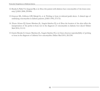 82
Protocolos Terapéuticos en Medicina Interna
12. Butalia S, Palda VA, Sargeant RJ, et al. Does this patient with diabetes have osteomyelitis of the lower extre-
mity? JAMA 2008; 299:806.
13. Grayson ML, Gibbons GW, Balogh K, et al. Probing to bone in infected pedal ulcers. A clinical sign of
underlying osteomyelitis in diabetic patients. JAMA 1995; 273:721.
14. Álvaro-Afonso FJ, Lázaro-Martínez JL, Aragón-Sánchez FJ, et al. Does the location of the ulcer affect the
interpretation of the probe-to-bone test in the diagnosis of osteomyelitis in diabetic foot ulcers? Diabet
Med 2014; 31:112.
15. García Morales E, Lázaro-Martínez JL, Aragón-Sánchez FJ, et al. Inter-observer reproducibility of probing
to bone in the diagnosis of diabetic foot osteomyelitis. Diabet Med 2011; 28:1238.
 