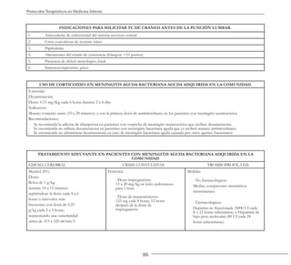 86
Protocolos Terapéuticos en Medicina Interna
USO DE CORTICOIDES EN MENINGITIS AGUDA BACTERIANA AGUDA ADQUIRIDA EN LA COMUNIDAD.
Esteroide:
Dexametasona
Dosis: 0.15 mg/Kg cada 6 horas durante 2 a 4 días
Indicación:
Manejo conjunto antes (10 a 20 minutos) o con la primera dosis de antimicrobiano en los pacientes con meningitis neumocócica.
Recomendaciones:
- Se recomienda la adición de rifampicina en pacientes con sospecha de meningitis neumocócica que reciben dexametasona.
- Se recomienda no utilizar dexametasona en pacientes con meningitis bacteriana aguda que ya reciben manejo antimicrobiano.
- Se recomienda no administrar dexametasona en caso de meningitis bacteriana aguda causada por otros agentes bacterianos
TRATAMIENTO ADYUVANTE EN PACIENTES CON MENINGITIS AGUDA BACTERIANA ADQUIRIDA EN LA
COMUNIDAD
EDEMA CEREBRAL CRISIS CONVULSIVAS TROMBOPROFILAXIS
Manitol 20%
Dosis:
Bolos de 1 g/kg
durante 10 a 15 minutos
repitiéndose la dosis cada 4 a 6
horas o intervalos más
frecuentes con dosis de 0.25
g/kg cada 2 a 3 horas,
manteniendo una osmolaridad
sérica de 315 a 320 mOsm/l.
Fenitoína
-Dosis impregnación:
15 a 20 mg/kg en bolo endovenoso
para 1 hora
-Dosis de mantenimiento:
125 mg cada 8 horas, 12 horas
después de la dosis de
impregnación
Medidas
- No farmacológicas:
Medias, compresores neumáticos
intermitentes.
- Farmacológicas:
Heparina no fraccionada (5000 UI cada
8 o 12 horas subcutánea) o Heparinas de
bajo peso molecular (40 UI cada 24
horas subcutáneas).
INDICACIONES PARA SOLICITAR TC DE CRÁNEO ANTES DE LA PUNCIÓN LUMBAR.
1. Antecedente de enfermedad del sistema nervioso central
2. Crisis convulsivas de reciente inicio
3. Papiledema
4. Alteraciones del estado de conciencia (Glasgow <10 puntos)
5. Presencia de déficit neurológico focal
6. Inmunocompromiso grave
 