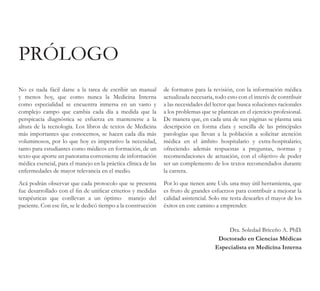 No es nada fácil darse a la tarea de escribir un manual
y menos hoy, que como nunca la Medicina Interna
como especialidad se encuentra inmersa en un vasto y
complejo campo que cambia cada día a medida que la
perspicacia diagnóstica se esfuerza en mantenerse a la
altura de la tecnología. Los libros de textos de Medicina
más importantes que conocemos, se hacen cada día más
voluminosos, por lo que hoy es imperativo la necesidad,
tanto para estudiantes como médicos en formación, de un
texto que aporte un panorama conveniente de información
médica esencial, para el manejo en la práctica clínica de las
enfermedades de mayor relevancia en el medio.
Acá podrán observar que cada protocolo que se presenta
fue desarrollado con el fin de unificar criterios y medidas
terapéuticas que conllevan a un óptimo manejo del
paciente. Con ese fin, se le dedicó tiempo a la construcción
de formatos para la revisión, con la información médica
actualizada necesaria, todo esto con el interés de contribuir
a las necesidades del lector que busca soluciones racionales
a los problemas que se plantean en el ejercicio profesional.
De manera que, en cada una de sus páginas se plasma una
descripción en forma clara y sencilla de las principales
patologías que llevan a la población a solicitar atención
médica en el ámbito hospitalario y extra-hospitalario;
ofreciendo además respuestas a preguntas, normas y
recomendaciones de actuación, con el objetivo de poder
ser un complemento de los textos recomendados durante
la carrera.
Por lo que tienen ante Uds. una muy útil herramienta, que
es fruto de grandes esfuerzos para contribuir a mejorar la
calidad asistencial. Solo me resta desearles el mayor de los
éxitos en este camino a emprender.
PRÓLOGO
Dra. Soledad Briceño A. PhD.
Doctorado en Ciencias Médicas
Especialista en Medicina Interna
 