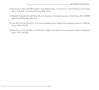 91
Héctor Ortega C. MD, MSc, PhD (c).
12. Reimann CA, Hayes EB, DiGuiseppi C, et al. Epidemiology of neuroinvasive arboviral disease in the United
States, 1999-2007. Am J Trop Med Hyg 2008; 79:974.
13. McNabb SJ, Jajosky RA, Hall-Baker PA, et al. Summary of notifiable diseases--United States, 2006. MMWR
Morb Mortal Wkly Rep 2008; 55:1.
14. Chua KB, Goh KJ, Wong KT, et al. Fatal encephalitis due to Nipah virus among pig-farmers in Malaysia.
Lancet 1999; 354:1257.
15. Paton NI, Leo YS, Zaki SR, et al. Outbreak of Nipah-virus infection among abattoir workers in Singapore.
Lancet 1999; 354:1253.
 