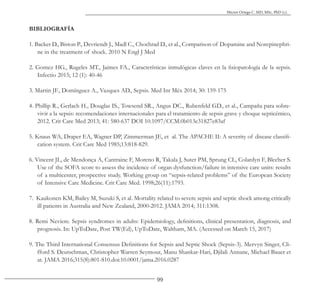 99
Héctor Ortega C. MD, MSc, PhD (c).
BIBLIOGRAFÍA
1. Backer D., Biston P., Devriendt J., Madl C., Chochrad D., et al., Comparison of Dopamine and Norepinephri-
ne in the treatment of shock. 2010 N Engl J Med
2. Gomez HG., Rugeles MT., Jaimes FA., Características inmulógicas claves en la fisiopatología de la sepsis.
Infectio 2015; 12 (1): 40-46
3. Martin JF., Domínguez A., Vazques AD., Sepsis. Med Int Méx 2014; 30: 159-175
4. Phillip R., Gerlach H., Douglas IS., Towsend SR., Angus DC., Rubenfeld GD., et al., Campaña para sobre-
vivir a la sepsis: recomendaciones internacionales para el tratamiento de sepsis grave y choque septicémico,
2012. Crit Care Med 2013; 41: 580-637 DOI 10.1097/CCM.0b013e31827e83af
5. Knaus WA, Draper EA, Wagner DP, Zimmerman JE, et al. The APACHE II: A severity of disease classifi-
cation system. Crit Care Med 1985;13:818-829.
6. Vincent JL, de Mendonça A, Cantraine F, Moreno R, Takala J, Suter PM, Sprung CL, Colardyn F, Blecher S.
Use of the SOFA score to assess the incidence of organ dysfunction/failure in intensive care units: results
of a multicenter, prospective study. Working group on “sepsis-related problems” of the European Society
of Intensive Care Medicine. Crit Care Med. 1998;26(11):1793.
7. Kaukonen KM, Bailey M, Suzuki S, et al. Mortality related to severe sepsis and septic shock among critically
ill patients in Australia and New Zealand, 2000-2012. JAMA 2014; 311:1308.
8. Remi Neviere. Sepsis syndromes in adults: Epidemiology, definitions, clinical presentation, diagnosis, and
prognosis. In: UpToDate, Post TW(Ed), UpToDate, Waltham, MA. (Accessed on March 15, 2017)
9. The Third International Consensus Definitions for Sepsis and Septic Shock (Sepsis-3). Mervyn Singer, Cli-
fford S. Deutschman, Christopher Warren Seymour, Manu Shankar-Hari, Djilali Annane, Michael Bauer et
at. JAMA 2016;315(8):801-810.doi:10.0001/jama.2016.0287
 