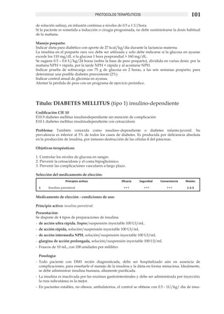 PROTOCOLOS TERAPÉUTICOS                                 101
de solución salina), en infusión continua a niveles de 0.5 a 1 U/hora.
Si la paciente es sometida a inducción o cirugía programada, no debe suministrarse la dosis habitual
de la mañana.

Manejo posparto:
Indicar dieta para diabético con aporte de 27 kcal/kg/día durante la lactancia materna.
La insulina en el posparto rara vez debe ser utilizada y solo debe indicarse si la glucosa en ayunas
excede los 110 mg/dL o la glucosa 1 hora posprandial > 160 mg/dL.
Se sugiere 0.5 – 0.6 U/kg/24 horas (sobre la base de peso posparto), dividida en varias dosis: por la
mañana NPH + rápida, por la tarde NPH + rápida y al acostarse NPH.
Indicar prueba de sobrecarga con 75 g de glucosa en 2 horas, a las seis semanas posparto, para
determinar una posible diabetes preexistente (2%).
Indicar control anual de glicemia en ayunas.
Alentar la pérdida de peso con un programa de ejercicio periódico.




Título: DIABETES MELLITUS (tipo 1) insulino-dependiente
Codificación CIE 10 	
E10.9 diabetes mellitus insulinodependiente sin mención de complicación 	
E10.1 diabetes mellitus insulinodependiente con cetoacidosis

Problema: También conocida como insulino–dependiente o diabetes infanto-juvenil. Su
prevalencia es inferior al 5% de todos los casos de diabetes. Es producida por deficiencia absoluta
en la producción de insulina, por inmuno-destrucción de las células ß del páncreas.	

Objetivos terapéuticos:

1.	Controlar los niveles de glucosa en sangre.
2.	Prevenir la cetoacidosis y el coma hipoglicémico.
3.	Prevenir las complicaciones vasculares a largo plazo.	

Selección del medicamento de elección:
                    Principios activos                 Eficacia   Seguridad   Conveniencia   Niveles

  1     Insulina parenteral                             +++         +++           +++         1-2-3

Medicamento de elección - condiciones de uso:

Principio activo: insulina parenteral.
Presentación:
Se dispone de 4 tipos de preparaciones de insulina:
-	 de acción ultra rápida, lispro/suspensión inyectable 100 UI/mL.
-	 de acción rápida, solución/suspensión inyectable 100 UI/mL
-		de acción intermedia NPH, solución/suspensión inyectable 100 UI/mL
-	 glargina de acción prolongada, solución/suspensión inyectable 100 UI/mL	
-	 Frascos de 10 mL, con 100 unidades por mililitro	

 Posología:
-	 Todo paciente con DM1 recién diagnosticada, debe ser hospitalizado aún en ausencia de
   complicaciones, para enseñarle el manejo de la insulina y la dieta en forma minuciosa. Idealmente,
   se debe administrar insulina humana, altamente purificada.
-	 La insulina es inactivada por las enzimas gastrointestinales y debe ser administrada por inyección;
   la ruta subcutánea es la mejor.
-	 En pacientes estables, no obesos, ambulatorios, el control se obtiene con 0.5 - 1U/kg/ día de insu­
 