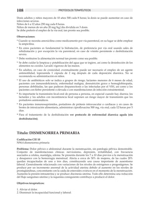 108                                  PROTOCOLOS TERAPÉUTICOS

Dosis adultos y niños mayores de 10 años 500 cada 8 horas; la dosis se puede aumentar en caso de
infecciones severas.
Niños de 6 a 12 años 250 mg cada 8 horas.
Niños de menos de un año 20 mg/kg/día dividida en 3 dosis.
Se debe preferir el empleo de la vía oral, tan pronto sea posible.

Observaciones:
* Cuando se necesita amoxicilina como medicamento por vía parenteral, en su lugar se debe emplear
  la ampicilina.
*	 En estos pacientes es fundamental la hidratación, de preferencia por vía oral usando sales de
   rehidratación y por excepción la vía parenteral, en caso de vómito persistente o deshidratación
   severa.	
*	 Debe restituirse la alimentación normal tan pronto como sea posible.	
*	 Se debe cuidar la limpieza y potabilización del agua que se ingiere, así como la desinfección de los
   alimentos no cocidos. Lavado vigoroso de las manos. 	
*	 En adultos, en caso de cronicidad, eventualmente puede ser necesario el empleo de un agente
   antimotilidad, loperamida 1 cápsula de 2 mg después de cada deposición diarreica. No se
   recomienda su administración en niños.
*	 El uso de antibióticos solo se indica a grupos de riesgo, lactantes menores de 6 meses de edad,
   pacientes con inmunodeficiencia, enfermedad maligna, desnutrición grave o hemoglobinopatía,
   personas debilitadas, las que padecen drepanocitosis o las infectadas por el VIH, así como a los
   pacientes con fiebre persistente o elevada o con manifestaciones de infección extraintestinal.
*	 Es importante la transmisión fecal-oral de persona a persona, en especial cuando hay diarrea; los
   lactantes y los adultos con incontinencia fecal suponen un riesgo mayor de transmisión que los
   portadores asintomáticos.
*	 En pacientes inmunosuprimidos, portadores de prótesis intravascular o cardiacas y en casos de
   brotes de intoxicación alimentaria, administrar ciprofloxacina 500 mg, vía oral, cada 12 horas por 5
   días.
*	 Para el tratamiento de la deshidratación ver protocolo de enfermedad diarreica aguda (sin
 deshidratación).




Título: DISMENORREA PRIMARIA
Codificación CIE 10
N94.4 dismenorrea primaria

Problema: Dolor pélvico o abdominal durante la menstruación, sin patología pélvica demostrable.
Conjunto de manifestaciones clínicas: nerviosismo, depresión, irritabilidad, con frecuencia
asociados a cefalea, mastalgia, edema. Se presenta durante los 7 a 10 días previos a la menstruación
y desaparece con la hemorragia menstrual. Afecta a cerca de 50% de mujeres, de las cuales 20%
quedan incapacitadas de uno a tres días, constituyendo una causa importante de ausentismo
laboral. Generalmente relacionado con variaciones de los niveles de estrógenos o progestágenos. Se
produce por un incremento anormal de la actividad uterina debido al aumento en los niveles de
prostaglandinas, concomitante con la caída de esteroides ováricos en el momento de la menstruación.
Aumenta la presión intrauterina y se produce discinesia uterina. Todo ello determina una reducción
del flujo sanguíneo uterino y la isquemia consiguiente contribuye a producir el dolor.	

Objetivos terapéuticos:	

1. Aliviar el dolor.
2. Disminuir la incapacidad funcional y laboral.
 