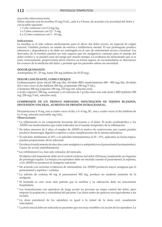 112                                   PROTOCOLOS TERAPÉUTICOS

inyección intravenosa lenta. 	
Niños solución oral de morfina 10 mg/5 mL, cada 4 a 6 horas, de acuerdo a la severidad del dolor y
con la tabla siguiente:
-	 < 1 año comenzar con 0.2 mg/kg,
-	 1 a 5 años comenzar con 2.5 - 5 mg,
-	 6 a 12 años comenzar con 5 - 10 mg.
	
Indicaciones:
La morfina es el más valioso medicamento para el alivio del dolor severo, en especial de origen
visceral. También produce un estado de euforia e indiferencia mental. El uso prolongado produce
tolerancia y dependencia y no debe ser restringido en el caso de enfermedad severa o terminal. Los
derivados de la morfina pueden ser más seguros que los analgésicos comunes para el manejo del
dolor crónico y se pueden usar sin riesgo por mucho tiempo. La evidencia ha demostrado que si se
usan correctamente, proporcionan alivio efectivo en forma segura; no recomendarlos es desconocer
los avances de la medicina del dolor y permitir que los pacientes sufran sin necesidad.

DOLOR QUEMANTE: 	
Amitriptilina 10 - 25 mg, hasta 150 mg (tabletas de 10-25 mg).	

DOLOR LANCINANTE, COMO CHOQUE: 	
Carbamazepina dosis inicial 200 mg/día, dividido BID; mantenimiento 600 - 800 mg/día, dividido
dos o tres veces al día (tabletas 200 mg, suspensión 100 mg/5 mL),
o fenitoína 300 mg (cápsulas 100 mg, 125 mg/mL solución oral),
o ácido valproico 250 mg, aumentar a un máximo de 1 g/día como una sola dosis o BID (tabletas 500
mg, 250 mg/5 mL, solución oral).

COMPRESIÓN DE UN TRONCO NERVIOSO, INFILTRACIÓN DE TEJIDOS BLANDOS,
DISTENSIÓN VISCERAL, AUMENTO DE PRESIÓN INTRACRANEAL:

Dexametazona 4 -8 mg, una a cuatro veces al día, o 4 -8 mg, SC, una a cuatro veces al día (tabletas de
4 y 8 mg, solución inyectable mg/mL).
Observaciones:
*	 La inflamación es un componente frecuente del trauma y el dolor. El ácido acetilsalicílico y los
   AINES son medicamentos que están indicados en el manejo terapéutico de la inflamación.	
*	 En niños menores de 2 años, el empleo de AINES es motivo de controversia, por cuanto pueden
   producir hemorragia digestiva superior u otras complicaciones de la misma naturaleza.	
*	 El salicilato dietilamina al 10% o el salicilato trietanolamina al 10 - 15%, aplicados en forma tópica,
   pueden proporcionar alivio adicional.	
*	 En niños el medicamento de elección como analgésico y antipirético es el paracetamol (acetaminofen).
   Carece de acción antiinflamatoria.	
* Los inhibidores Cox2 han sido retirados del mercado. 	
	 El objetivo del tratamiento debe ser el control continuo del dolor (24 horas.) empleando un esquema
  de posología regular. La terapia con opioideos debe ser iniciada cuando el paracetamol, la aspirina,
  o los AINES no producen la analgesia suficiente.	
*	 De acuerdo con recientes evidencias de metaanálisis, los AINES producen mayor analgesia que el
   paracetamol o aspirina + codeína.	
*	 La adición de codeína 60 mg al paracetamol 500 mg, produce un modesto aumento de la
   analgesia. 	
*	 El fentanilo es cien veces más potente que la morfina y su utilización debe ser únicamente
   hospitalaria. 	
*	 Las formulaciones con opioideos de larga acción no proveen un mejor control del dolor, pero
   mejoran la aceptación y comodidad del paciente. Las dosis orales de opiáceos son equivalentes a las
   rectales.	
*	 La dosis parenteral de los opioideos es igual a la mitad de la dosis oral, usualmente
   subcutánea.	
*	 La dosis inicial debe ser reducida en pacientes que son muy sensibles a la acción de los opioideos. La
 