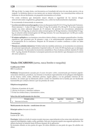 128                                      PROTOCOLOS TERAPÉUTICOS

 300 mg al día). La mejor dosis, con frecuencia es el resultado del error de una dosis previa y de su
 reajuste. La fenitoina ahora se usa menos por su menor tolerancia. Las concentraciones séricas de
 fenitoina se elevan fácilmente con pequeños incrementos en la dosis.
*	 No existe evidencia que demuestre mayor eficacia o seguridad de las nuevas drogas
   anticonvulsivantes (vigabatrina, gabapentina, etc.), sobre las tradicionalmente empleadas.
*	 Se recomienda el etosuximide en ausencias.
*	 La crisis convulsiva en su fase aguda se trata con diazepam, lento IV, 0.2 - 0.5 mg/kg durante 5 minutos.
   Dosis máxima 1 - 3 años 10 mg; 3 -15 años 15 mg. En el adulto 10 a 20 mg IV. Si no hay respuesta
   repetir una dosis adicional después de 15 minutos. De persistir las convulsiones administrar
   fenitoina 15 a 18 mg/kg, en solución salina normal (goteo de 50 mg/minuto), o fenobarbital 15 mg/
   kg, en solución salina normal (goteo de 100 mg/minuto). No usar diazepam por vía IM, por cuanto
   su absorción es errática y lenta.
*	 El estatus epiléptico es un trastorno convulsivo tónico-clónico, con ataques generalizados o focales,
   repetitivos, que persisten por 30 minutos o más, o lo suficientemente repetitivos para impedir
   la recuperación de la conciencia. Después de 30 minutos el cerebro comienza a sufrir un daño
   estructural.
*	 Manejo en cuidados intensivos: Si fallan todas las medidas anteriores, se recomienda con asistencia
   de personal especializado, administrar tiopental sódico, IV, lento 25-100 mg hasta que se detengan
   las convulsiones. No descuidar los trastornos metabólicos. Para el edema cerebral: manitol, IV, lento
   0.25 - 1 g/kg, durante 30 minutos. Lorazepam parecería ser más efectivo que diazepam en el control
   del status epilepticus. 	




Título: ESCABIOSIS (sarna, rasca bonito o rasquiña)
Codificación CIE10
B86.X escabiosis 	

Problema: Ectoparasitosis causada por el acaro Sarcoptes scabiei, caracterizada por lesiones pápulo-
vesiculares dérmicas, pruríticas. Las lesiones se localizan especialmente en los pliegues interdigitales
de las manos, codos, axilas, abdomen, piernas, región glútea y en los genitales externos de los
hombres. Es común que la infestación afecte a todos los miembros de la familia por ser fácilmente
transmisible por contacto directo o por las prendas de vestir.

Objetivos terapéuticos:
	
1. Eliminar el parásito de la piel.	
2. Aliviar el escozor y síntomas cutáneos. 	
3. Evitar las reinfecciones y transmisión a otros.

Selección del medicamento de elección:
                    Principios activos                    Eficacia   Seguridad    Conveniencia    Niveles
  1    Benzoato de bencilo                                  ++          +++           +++          1-2-3

Medicamento de elección - condiciones de uso:

Principio activo: benzoato de bencilo.

Presentación:
Loción al 20 - 30%.	

Posología: Aplicar en todo el cuerpo excepto mucosas, especialmente en las zonas más afectadas como
espacios interdigitales, ingles, axilas, genitales. Solo por excepción repetir una segunda aplicación. No
deberá ducharse ni bañarse hasta 24 horas después de la aplicación.
En lactantes diluido en tres partes de agua. En niños diluidos en una parte de agua. En adultos sin
diluir.
 
