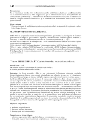 142                                    PROTOCOLOS TERAPÉUTICOS

Precauciones:
No se recomienda mezclar otros medicamentos con los antibióticos nebulizados. La administración
de un antibiótico nebulizado debe ser precedida por la administración de un broncodilatador de
corta duración (salbutamol). La administración de alfa dornasa o broncodilatadores se debe realizar
antes de cualquier antibiótico nebulizado, y la administración de esteroides inhalados se lo hará
posteriormente.

Observaciones:
*	 El uso prolongado de antibióticos nebulizados, pudiera conducir al desarrollo de resistencia o sobre
   infección por hongos.

TRATAMIENTO DIGESTIVO Y NUTRICIONAL

El 85 - 90% de los pacientes sufren insuficiencia pancreática, que justifica la prescripción de enzimas
pancreáticas de remplazo, que facilitan la digestión y absorción de los alimentos (grasas, proteínas y
azúcares). Es necesaria la administración diaria de vitaminas liposolubles A, D, E y K.
Lactante: de 2.000 a 4.000 U de lipasa por cada 120 mL de leche artificial o materna (450 – 900 U lipasa
por gramo de grasa ingerida).
Niños < 4 años: 1.000 U de lipasa/kg peso/ comidas principales y 500 U de lipasa/kg/colación.
Niños > 4 años y adultos: 500 U de lipasa/kg peso/comida y 250 U de lipasa /kg peso/colación.
Estas dosis a veces son insuficientes y se pueden incrementar. Se recomienda no sobrepasar las 10.000
U de lipasa/kg de peso/comida; dosis más elevadas han sido asociadas a colonopatia fibrosante y
estenosis colónica.




Título: FIEBRE REUMÁTICA (enfermedad reumática cardiaca)
Codificación CIE10
I00.X fiebre reumática sin mención de complicación cardiaca
K71 fiebre/enfermedad reumática cardiaca

Problema: La fiebre reumática (FR) es una enfermedad inflamatoria sistémica, mediada
inmunológicamente. Ocurre como secuela retardada de una infección faríngea por el estreptococo
beta hemolítico del grupo A. Afecta a múltiples órganos, especialmente al corazón en la fase aguda, y
tiende a recidivar. Es la causa más frecuente de enfermedad cardiaca con daño valvular, usualmente
del lado izquierdo del corazón, determinando importantes índices de morbimortalidad en niños y
adultos jóvenes en todo el mundo. Es muy rara antes de los 5 y después de los 23 años. Carditis
presente en 50 -70% de los casos. La carditis es la manifestación más grave de la fiebre reumática, pues
es la única que puede dejar secuelas y llevar a la muerte del enfermo. La manifestación ocurre entre
el 40% -70% de los primeros episodios, aunque en series más recientes, en que la ecocardiografía fue
utilizada para la evaluación, demostraron prevalencias más elevadas. La carditis tiende a aparecer
en fase precoz y más frecuentemente es diagnosticada en las tres primeras semanas de la fase
aguda. La afectación cardiaca se caracteriza por la pancarditis, en tanto las lesiones valvulares son
las responsables del cuadro clínico y el pronóstico. El compromiso endocárdico constituye la marca
diagnóstica de la carditis comprometiendo con mayor frecuencia las válvulas mitral y aórtica. En la
fase aguda la lesión más frecuente es la regurgitación mitral seguida por la aórtica.

Objetivos terapéuticos:

1.	 Eliminar el agente causal.
2.	 Prevenir lesiones sistémicas.
3.	 Proporcionar alivio sintomático.

Tratamiento no farmacológico:
-	 Mientras se presenten fiebre y poliartralgias se recomienda reposo en cama.
-	 En carditis muy severa se recomienda hospitalización y manejo por cardiólogo.
 