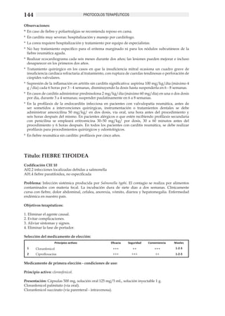 144                                      PROTOCOLOS TERAPÉUTICOS

Observaciones:
*	 En caso de fiebre y poliartralgias se recomienda reposo en cama.
*	 En carditis muy severas: hospitalización y manejo por cardiólogo.
*	 La corea requiere hospitalización y tratamiento por equipo de especialistas.
*	 No hay tratamiento específico para el eritema marginado ni para los nódulos subcutáneos de la
   fiebre reumática aguda.
*	 Realizar ecocardiograma cada seis meses durante dos años; las lesiones pueden mejorar e incluso
   desaparecer en los primeros dos años.
*	 Tratamiento quirúrgico en los casos en que la insuficiencia mitral ocasiona un cuadro grave de
   insuficiencia cardiaca refractaria al tratamiento, con ruptura de cuerdas tendinosas o perforación de
   cúspides valvulares.
*	 Supresión de la inflamación en artritis sin carditis significativa: aspirina 100 mg/kg/día (máximo 4
   g /día) cada 6 horas por 3 - 4 semanas, disminuyendo la dosis hasta suspenderla en 6 - 8 semanas.
*	 En casos de carditis administrar prednisolona 2 mg/kg/día (máximo 60 mg/día) en una o dos dosis
   por día, durante 3 a 4 semanas; suspender paulatinamente en 6 a 8 semanas. 	
*	 En la profilaxis de la endocarditis infecciosa en pacientes con valvulopatía reumática, antes de
   ser sometidos a intervenciones quirúrgicas, instrumentación o tratamientos dentales se debe
   administrar amoxicilina 50 mg/kg/ en dos dosis, vía oral, una hora antes del procedimiento y
   seis horas después del mismo. En pacientes alérgicos o que estén recibiendo profilaxis secundaria
   con penicilina se empleará eritromicina 30–50 mg/kg/ por dosis, 30 a 60 minutos antes del
   procedimiento y 6 horas después. En todos los pacientes con carditis reumática, se debe realizar
   profilaxis para procedimientos quirúrgicos y odontológicos.
*	 En fiebre reumática sin carditis: profilaxis por cinco años.




Título: FIEBRE TIFOIDEA 	
Codificación CIE 10	
A02.2 infecciones localizadas debidas a salmonella 	
A01.4 fiebre paratifoidea, no especificada

Problema: Infección sistémica producida por Salmonella typhi. El contagio se realiza por alimentos
contaminados con materia fecal. La incubación dura de siete días a dos semanas. Clínicamente
cursa con fiebre, dolor abdominal, cefalea, anorexia, vómito, diarrea y hepatomegalia. Enfermedad
endémica en nuestro país.

Objetivos terapéuticos:
	
1. Eliminar el agente causal.	
2. Evitar complicaciones.	
3. Aliviar síntomas y signos.	
4. Eliminar la fase de portador.	

Selección del medicamento de elección:
                    Principios activos                  Eficacia   Seguridad   Conveniencia   Niveles
  1    Cloranfenicol                                      +++         ++           +++         1-2-3
  2    Ciprofloxacina                                    +++         +++           ++          1-2-3

Medicamento de primera elección - condiciones de uso: 	

Principio activo: cloranfenicol.	

Presentación: Cápsulas 500 mg, solución oral 125 mg/5 mL, solución inyectable 1 g.	
Cloranfenicol palmitato (vía oral).	
Cloranfenicol succinato (vía parenteral - intravenosa).
 
