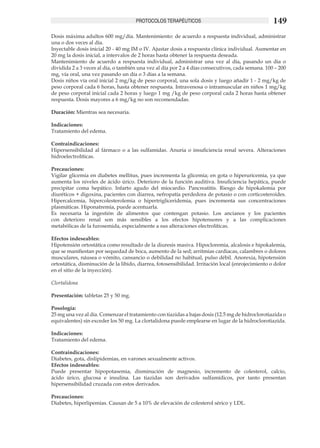 PROTOCOLOS TERAPÉUTICOS                                       149
Dosis máxima adultos 600 mg/día. Mantenimiento: de acuerdo a respuesta individual, administrar
una o dos veces al día.
Inyectable dosis inicial 20 - 40 mg IM o IV. Ajustar dosis a respuesta clínica individual. Aumentar en
20 mg la dosis inicial, a intervalos de 2 horas hasta obtener la respuesta deseada.
Mantenimiento de acuerdo a respuesta individual, administrar una vez al día, pasando un día o
dividida 2 a 3 veces al día, o también una vez al día por 2 a 4 días consecutivos, cada semana. 100 – 200
mg, vía oral, una vez pasando un día o 3 días a la semana.
Dosis niños vía oral inicial 2 mg/kg de peso corporal, una sola dosis y luego añadir 1 - 2 mg/kg de
peso corporal cada 6 horas, hasta obtener respuesta. Intravenosa o intramuscular en niños 1 mg/kg
de peso corporal inicial cada 2 horas y luego 1 mg /kg de peso corporal cada 2 horas hasta obtener
respuesta. Dosis mayores a 6 mg/kg no son recomendadas.	

Duración: Mientras sea necesaria. 	

Indicaciones:
Tratamiento del edema.

Contraindicaciones:
Hipersensibilidad al fármaco o a las sulfamidas. Anuria o insuficiencia renal severa. Alteraciones
hidroelectrolíticas.

Precauciones:
Vigilar glicemia en diabetes mellitus, pues incrementa la glicemia; en gota o hiperuricemia, ya que
aumenta los niveles de ácido úrico. Deterioro de la función auditiva. Insuficiencia hepática, puede
precipitar coma hepático. Infarto agudo del miocardio. Pancreatitis. Riesgo de hipokalemia por
diuréticos + digoxina, pacientes con diarrea, nefropatía perdedora de potasio o con corticosteroides.
Hipercalcemia, hipercolesterolemia o hipertrigliceridemia, pues incrementa sus concentraciones
plasmáticas. Hiponatremia, puede acentuarla.
Es necesaria la ingestión de alimentos que contengan potasio. Los ancianos y los pacientes
con deterioro renal son más sensibles a los efectos hipotensores y a las complicaciones
metabólicas de la furosemida, especialmente a sus alteraciones electrolíticas.	

Efectos indeseables:
Hipotensión ortostática como resultado de la diuresis masiva. Hipocloremia, alcalosis e hipokalemia,
que se manifiestan por sequedad de boca, aumento de la sed; arritmias cardiacas, calambres o dolores
musculares, náusea o vómito, cansancio o debilidad no habitual, pulso débil. Anorexia, hipotensión
ortostática, disminución de la libido, diarrea, fotosensibilidad. Irritación local (enrojecimiento o dolor
en el sitio de la inyección).
	
Clortalidona

Presentación: tabletas 25 y 50 mg.

Posología:
25 mg una vez al día. Comenzar el tratamiento con tiazidas a bajas dosis (12.5 mg de hidroclorotiazida o
equivalentes) sin exceder los 50 mg. La clortalidona puede emplearse en lugar de la hidroclorotiazida.

Indicaciones:
Tratamiento del edema.

Contraindicaciones:
Diabetes, gota, dislipidemias, en varones sexualmente activos.
Efectos indeseables:
Puede presentar hipopotasemia, disminución de magnesio, incremento de colesterol, calcio,
ácido úrico, glucosa e insulina. Las tiazidas son derivados sulfamídicos, por tanto presentan
hipersensibilidad cruzada con estos derivados.

Precauciones:
Diabetes, hiperlipemias. Causan de 5 a 10% de elevación de colesterol sérico y LDL.
 
