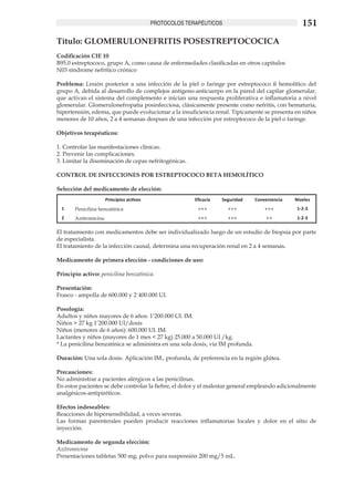 PROTOCOLOS TERAPÉUTICOS                                151
Título: GLOMERULONEFRITIS POSESTREPTOCOCICA	
Codificación CIE 10
B95.0 estreptococo, grupo A, como causa de enfermedades clasificadas en otros capítulos
N03 síndrome nefrítico crónico

Problema: Lesión posterior a una infección de la piel o faringe por estreptococo ß hemolítico del
grupo A, debida al desarrollo de complejos antígeno-anticuerpo en la pared del capilar glomerular,
que activan el sistema del complemento e inician una respuesta proliferativa e inflamatoria a nivel
glomerular. Glomerulonefropatia posinfecciosa, clásicamente presente como nefritis, con hematuria,
hipertensión, edema, que puede evolucionar a la insuficiencia renal. Típicamente se presenta en niños
menores de 10 años, 2 a 4 semanas despues de una infección por estreptococo de la piel o faringe.

Objetivos terapéuticos:	

1. Controlar las manifestaciones clínicas.	
2. Prevenir las complicaciones.		
3. Limitar la diseminación de cepas nefritogénicas.

CONTROL DE INFECCIONES POR ESTREPTOCOCO BETA HEMOLÍTICO

Selección del medicamento de elección:
                      Principios activos                 Eficacia   Seguridad   Conveniencia   Niveles
  1    Penicilina benzatínica                             +++         +++           +++         1-2-3
  2    Azitromicina                                       +++         +++           ++          1-2-3

El tratamiento con medicamentos debe ser individualizado luego de un estudio de biopsia por parte
de especialista.
El tratamiento de la infección causal, determina una recuperación renal en 2 a 4 semanas.

Medicamento de primera elección - condiciones de uso:

Principio activo: penicilina benzatínica.

Presentación:
Frasco - ampolla de 600.000 y 2´400.000 UI.

Posología:
Adultos y niños mayores de 6 años: 1’200.000 UI. IM.
Niños > 27 kg 1’200.000 UI/dosis
Niños (menores de 6 años): 600.000 UI. IM.
Lactantes y niños (mayores de 1 mes < 27 kg) 25.000 a 50.000 UI /kg.		
* La penicilina benzatínica se administra en una sola dosis, vía IM profunda.

Duración: Una sola dosis. Aplicación IM., profunda, de preferencia en la región glútea.

Precauciones:
No administrar a pacientes alérgicos a las penicilinas.
En estos pacientes se debe controlar la fiebre, el dolor y el malestar general empleando adicionalmente
analgésicos-antipiréticos.

Efectos indeseables:
Reacciones de hipersensibilidad, a veces severas.
Las formas parenterales pueden producir reacciones inflamatorias locales y dolor en el sitio de
inyección.

Medicamento de segunda elección:
Azitromicina
Presentaciones tabletas 500 mg, polvo para suspensión 200 mg/5 mL.
 