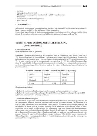 PROTOCOLOS TERAPÉUTICOS                                      169
-	   Arritmia
-	   Apnea potencialmente fatal
-	   Mortalidad por exsanguíneo transfusión 3 – 4/1000 procedimientos
-	   Hipotermia
-	   Alteraciones de volumen sanguíneo y
-	   Paro cardiaco

ETAPA POSNATAL:

Administrar una dosis de inmunoglobulina anti-Rh a las madres Rh negativas en las primeras 72
horas posparto, si el RN es Rh+ y Coombs indirecto negativo.
Para evaluar la posibilidad de realizar una exsanguíneo transfusión, no se debe substraer la bilirrubina
directa de los valores totales, a menos que la bilirrubina directa sobrepase los 2 mg/dL.




Título:	 HIPERTENSIÓN ARTERIAL ESENCIAL
	        (leve a moderada)	
Codificación CIE 10	
I10.X hipertensión esencial (primaria)

Problema: Valores de presión arterial (PA) diastólica entre 90 y 99 mm de Hg y sistólica entre 140 y
159, sin complicaciones de órgano blanco. La hipertensión arterial esencial es un factor de riesgo de
enfermedad cardiovascular, renal y cerebral. Su prevalencia oscila del 10 al 25%, en poblaciones entre
15 y 65 años, en ambos sexos. La forma primaria corresponde al 90 - 95% del total de hipertensos. Las
cifras de mortalidad la sindican como la tercera causa de mortalidad en el país, con cifras anualmente
crecientes. Para su diagnóstico se requiere realizar dos o más mediciones de la presión arterial en
posición sentada.	

                 NIVELES DE HIPERTENSIÓN ARTERIAL EN ADULTOS (mm Hg)

                    Niveles              Sistólica                 Diastólica
                    Leve                 140-159                    90-99
                    Moderada             160-179                   100-109
                    Severa                           > 180         > 110

Objetivos terapéuticos:	

1. Reducir la morbimortalidad de origen cardiovascular, cerebrovascular y renovascular.	
2. Reducir la presión arterial diastólica por debajo de 90 mm de Hg y la sistólica por debajo de 140.
3. Prevenir complicaciones renales y cerebrales.

Tratamiento no farmacológico: 	
Se considera a un paciente como hipertenso cuando se registran cifras tensionales por encima de
las consideradas normales, medidas en condiciones basales, por tres ocasiones, con intervalos de 8
días. En todo paciente en estas condiciones, como primera elección se deben ensayar medidas no
farmacológicas. Entre ellas se incluyen: disminución de sobrepeso, restricción de sal en la dieta,
control del estrés, ejercicio físico, control del tabaquismo y de otros factores de riesgo coronario.
Solamente si estas medidas no han tenido efecto después de seis meses, se puede comenzar el empleo
de medicamentos hipotensores. Las evaluaciones de PA deben realizarse mensualmente, durante este
período. En caso de hipertensión diastólica severa por encima de 110 o sistólica severa por encima de
180 mmHg, se debe comenzar de inmediato el tratamiento con medicamentos y en las formas graves
es mandatoria la hospitalización.
 