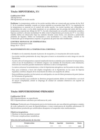 180                                     PROTOCOLOS TERAPÉUTICOS


Título: HIPOTERMIA, RN
Codificación CIE10
T68 hipotermia
P80 hipotermia del recién nacido

Problema: La temperatura axilar en los recién nacidos debe ser conservada por encima de los 36.4º
C. Se la considera inestable, cuando en forma repetida se encuentra bajo 36.5º C. La regulación de
la temperatura es esencial en el control del recién nacido. Los recién nacidos son vulnerables a
las pérdidas de calor y se les debe mantener en un ambiente que les proteja del estrés del frío. La
temperatura corporal por debajo de 36.5º C, ha sido relacionada con un pobre crecimiento somático,
hipoxia cerebral y elevada mortalidad. Se debe evitar la hipertermia por encima de 37º C. Los niños
estables deben ser observados bajo luz radiante durante varias horas, con atención a potenciales
pérdidas de líquidos. Deben ser trasladados a una incubadora o a cuna abierta, cuando se ha
evidenciado que la temperatura corporal y la ganancia de peso han sido establecidas.
CONTROL NEONATAL DE TEMPERATURA:
Parámetro temperatura axilar
Rango 36.4 – 37.6º C

MANTENIMIENTO DE LA TEMPERATURA CORPORAL:

-	 El objetivo es la eutermia durante el proceso de recepción y/o resucitación del recién nacido.
-	 Los recién nacidos pretérmino de muy bajo peso al nacer se encuentran en serio riesgo en caso de
   hipotermia.
-	 Ayude a elevar la temperatura corporal empleando técnicas estándar para mantener la temperatura,
   como el uso de incubadoras o el método canguro. Las medidas de resucitación como intubación,
   inserción de venoclisis pueden mantenerse mientras se eleva la temperatura.
-	 La meta es alcanzar la normotermia y evitar la hipertermia iatrogénica, tan frecuente en estos niños.
-	 Hay poca evidencia a favor del empleo terapéutico de la hipotermia en los casos de hipoxia
   isquémica cerebral, después de la resucitación de niños con sospecha de asfixia.
-	 Estos problemas pueden con frecuencia ser anticipados, en caso de labor prematura de parto (menos
   de 34 semanas de gestación).
-	 Los recién nacidos cuya condición se deteriora progresivamente deben ser transferidos a un nivel
   de mayor complejidad, donde se disponga de unidad de cuidados intensivos con soporte de
   ventiladores.




Título: HIPOTIROIDISMO PRIMARIO	
Codificación CIE 10
E03.9 hipotiroidismo, no especificado
E02.X hipotiroidismo subclínico por deficiencia de yodo

Problema: Producido por el tratamiento previo de tirotoxicosis, por una ablación quirúrgica o empleo
de yodo radioactivo en casos de hipertiroidismo, o como consecuencia de tiroiditis autoinmune. El
hipotiroidismo producido por antitiroideos desaparece al suspender estos medicamentos. 	

Objetivos terapéuticos: 	
1. Restituir la función glandular normal.	
2. Prevenir complicaciones metabólicas.

Selección del medicamento de elección:
                   Principios activos                  Eficacia   Seguridad   Conveniencia    Niveles

 1     Levotiroxina sódica                              +++         +++           +++          1-2-3
 