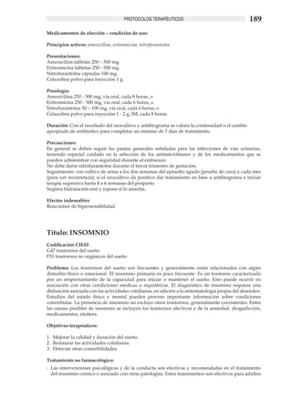 PROTOCOLOS TERAPÉUTICOS                                   189
Medicamentos de elección – condición de uso:

Principios activos: amoxicilina, eritromicina, nitrofurantoína.

Presentaciones:
Amoxicilina tabletas 250 – 500 mg.
Eritromicina tabletas 250 - 500 mg.
Nitrofurantoína cápsulas 100 mg.
Cefazolina polvo para inyección 1 g.

Posología:
Amoxicilina 250 - 500 mg, vía oral, cada 8 horas, o
Eritromicina 250 - 500 mg, vía oral, cada 6 horas, o
Nitrofurantoína 50 – 100 mg, vía oral, cada 6 horas, o
Cefazolina polvo para inyección 1 - 2 g, IM, cada 8 horas.

Duración: Con el resultado del urocultivo y antibiograma se valora la continuidad o el cambio
apropiado de antibiótico para completar un mínimo de 7 días de tratamiento.

Precauciones:
En general se deben seguir las pautas generales señaladas para las infecciones de vías urinarias,
teniendo especial cuidado en la selección de los antimicrobianos y de los medicamentos que se
pueden administrar con seguridad durante el embarazo.
No debe darse nitrofurantoína durante el tercer trimestre de gestación.
Seguimiento: con cultivo de orina a los dos semanas del episodio agudo (prueba de cura) y cada mes
(para ver recurrencia); si el urocultivo da positivo dar tratamiento en base a antibiograma e iniciar
terapia supresiva hasta 4 a 6 semanas del posparto.
Sugiera hidratación oral y reposo si lo amerita.

Efectos indeseables
Reacciones de hipersensibilidad.




Título: INSOMNIO
Codificación CIE10
G47 trastornos del sueño
F51 trastornos no orgánicos del sueño

Problema: Los trastornos del sueño son frecuentes y generalmente están relacionados con algún
disturbio físico o emocional. El insomnio primario es poco frecuente. Es un trastorno caracterizado
por un empeoramiento de la capacidad para iniciar o mantener el sueño. Esto puede ocurrir en
asociación con otras condiciones médicas o siquiátricas. El diagnóstico de insomnio requiere una
disfunción asociada con las actividades cotidianas, en adición a la síntomatología propia del desorden.
Estudios del estado físico y mental pueden proveer importante información sobre condiciones
comórbidas. La presencia de insomnio no excluye otros trastornos, generalmente coexistentes. Entre
las causas posibles de insomnio se incluyen los trastornos afectivos y de la ansiedad, drogadicción,
medicamentos, etcétera.

Objetivos terapéuticos:

1.	 Mejorar la calidad y duración del sueño.
2.	 Restaurar las actividades cotidianas.
3.	 Detectar otras comorbilidades.

Tratamiento no farmacológico:
-	 Las intervenciones psicológicas y de la conducta son efectivas y recomendadas en el tratamiento
   del insomnio crónico o asociado con otras patologías. Estos tratamientos son efectivos para adultos
 