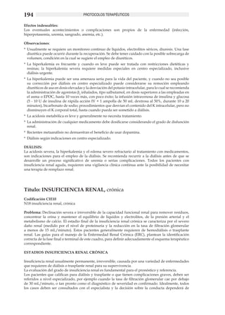 194                                   PROTOCOLOS TERAPÉUTICOS

Efectos indeseables:
Los eventuales acontecimientos o complicaciones son propios de la enfermedad (infección,
hiperpotasemia, uremia, sangrado, anemia, etc.).

Observaciones:
*	 Usualmente se requiere un monitoreo continuo de líquidos, electrolitos séricos, diuresis. Una fase
   diurética puede ocurrir durante la recuperación. Se debe tener cuidado con la posible sobrecarga de
   volumen, condición en la cual se sugiere el empleo de diuréticos.
*	 La hiperkalemia es frecuente y cuando es leve puede ser tratada con restricciones dietéticas y
   resinas; la hiperkalemia severa requiere medidas especiales en centro especializado, inclusive
   diálisis urgente.
*	 La hiperkalemia puede ser una amenaza seria para la vida del paciente, y cuando no sea posible
   su corrección por diálisis en centro especializado puede considerarse su remoción empleando
   diuréticos de asa en dosis elevadas y la desviación del potasio intracelular, para lo cual se recomienda
   la administración de agonistas β2 inhalados, tipo salbutamol, en dosis superiores a las empleadas en
   el asma o EPOC, hasta 10 veces más, con poco éxito; la infusión intravenosa de insulina y glucosa
   (5 - 10 U de insulina de rápida acción IV + 1 ampolla de 50 mL dextrosa al 50%, durante 10 a 20
   minutos), bicarbonato de sodio; procedimientos que desvían el contenido del K intracelular, pero no
   disminuyen el K corporal total, hasta cuando pueda ser sometido a diálisis.
*	 La acidosis metabólica es leve y generalmente no necesita tratamiento.
*	 La administración de cualquier medicamento debe dosificarse considerando el grado de disfunción
   renal.
*	 Recientes metaanálisis no demuestran el beneficio de usar dopamina.
*	 Diálisis según indicaciones en centro especializado.

DIÁLISIS:
La acidosis severa, la hiperkalemia y el edema severo refractario al tratamiento con medicamentos,
son indicaciones para el empleo de la diálisis. Se recomienda recurrir a la diálisis antes de que se
desarrolle un proceso significativo de uremia o serias complicaciones. Todos los pacientes con
insuficiencia renal aguda, requieren una vigilancia clínica continua ante la posibilidad de necesitar
una terapia de remplazo renal.




Título: INSUFICIENCIA RENAL, crónica
Codificación CIE10
N18 insuficiencia renal, crónica

Problema: Declinación severa e irreversible de la capacidad funcional renal para remover residuos,
concentrar la orina y mantener el equilibrio de líquidos y electrolitos, de la presión arterial y el
metabolismo de calcio. El estadio final de la insuficiencia renal crónica se caracteriza por el severo
daño renal (medido por el nivel de proteinuria y la reducción en la tasa de filtración glomerular
a menos de 15 mL/minuto). Estos pacientes generalmente requieren de hemodiálisis o trasplante
renal. Las guías para el manejo de la Enfermedad Renal Crónica (ERC), plantean la identificación
correcta de la fase final o terminal de este cuadro, para definir adecuadamente el esquema terapéutico
correspondiente.

ESTADIOS INSUFICIENCIA RENAL CRÓNICA

Insuficiencia renal usualmente permanente, irreversible, causada por una variedad de enfermedades
que requieren de diálisis o trasplante renal para su supervivencia.
La evaluación del grado de insuficiencia renal es fundamental para el pronóstico y referencia.
Los pacientes que califican para diálisis y trasplante o que tienen complicaciones graves, deben ser
referidos a nivel especializado, por ejemplo cuando la tasa de filtración glomerular cae por debajo
de 30 mL/minuto, o tan pronto como el diagnóstico de severidad es confirmado. Idealmente, todos
los casos deben ser consultados con el especialista y la decisión sobre la conducta dependerá de
 