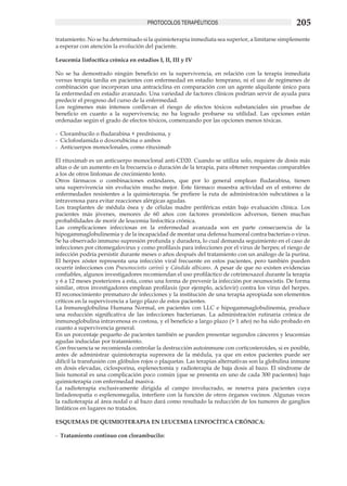 PROTOCOLOS TERAPÉUTICOS                                      205
tratamiento. No se ha determinado si la quimioterapia inmediata sea superior, a limitarse simplemente
a esperar con atención la evolución del paciente.

Leucemia linfocítica crónica en estadios I, II, III y IV

No se ha demostrado ningún beneficio en la supervivencia, en relación con la terapia inmediata
versus terapia tardía en pacientes con enfermedad en estadio temprano, ni el uso de regímenes de
combinación que incorporan una antraciclina en comparación con un agente alquilante único para
la enfermedad en estadio avanzado. Una variedad de factores clínicos podrían servir de ayuda para
predecir el progreso del curso de la enfermedad.
Los regímenes más intensos conllevan el riesgo de efectos tóxicos substanciales sin pruebas de
beneficio en cuanto a la supervivencia; no ha logrado probarse su utilidad. Las opciones están
ordenadas según el grado de efectos tóxicos, comenzando por las opciones menos tóxicas.

-	 Clorambucilo o fludarabina + prednisona, y
-	 Ciclofosfamida o doxorubicina o ambos
-	 Anticuerpos monoclonales, como rituximab

El rituximab es un anticuerpo monoclonal anti-CD20. Cuando se utiliza solo, requiere de dosis más
altas o de un aumento en la frecuencia o duración de la terapia, para obtener respuestas comparables
a los de otros linfomas de crecimiento lento.
Otros fármacos o combinaciones estándares, que por lo general emplean fludarabina, tienen
una supervivencia sin evolución mucho mejor. Este fármaco muestra actividad en el entorno de
enfermedades resistentes a la quimioterapia. Se prefiere la ruta de administración subcutánea a la
intravenosa para evitar reacciones alérgicas agudas.
Los trasplantes de médula ósea y de células madre periféricas están bajo evaluación clínica. Los
pacientes más jóvenes, menores de 60 años con factores pronósticos adversos, tienen muchas
probabilidades de morir de leucemia linfocítica crónica.
Las complicaciones infecciosas en la enfermedad avanzada son en parte consecuencia de la
hipogammaglobulinemia y de la incapacidad de montar una defensa humoral contra bacterias o virus.
Se ha observado immuno supresión profunda y duradera, lo cual demanda seguimiento en el caso de
infecciones por citomegalovirus y como profilaxis para infecciones por el virus de herpes; el riesgo de
infección podría persistir durante meses o años después del tratamiento con un análogo de la purina.
El herpes zóster representa una infección viral frecuente en estos pacientes, pero también pueden
ocurrir infecciones con Pneumocistis carinii y Cándida albicans. A pesar de que no existen evidencias
confiables, algunos investigadores recomiendan el uso profiláctico de cotrimoxazol durante la terapia
y 6 a 12 meses posteriores a esta, como una forma de prevenir la infección por neumocistis. De forma
similar, otros investigadores emplean profilaxis (por ejemplo, aciclovir) contra los virus del herpes.
El reconocimiento prematuro de infecciones y la institución de una terapia apropiada son elementos
críticos en la supervivencia a largo plazo de estos pacientes.
La Inmunoglobulina Humana Normal, en pacientes con LLC e hipogammaglobulinemia, produce
una reducción significativa de las infecciones bacterianas. La administración rutinaria crónica de
inmunoglobulina intravenosa es costosa, y el beneficio a largo plazo (> 1 año) no ha sido probado en
cuanto a supervivencia general.
En un porcentaje pequeño de pacientes también se pueden presentar segundos cánceres y leucemias
agudas inducidas por tratamiento.
Con frecuencia se recomienda controlar la destrucción autoinmune con corticosteroides, si es posible,
antes de administrar quimioterapia supresora de la médula, ya que en estos pacientes puede ser
difícil la transfusión con glóbulos rojos o plaquetas. Las terapias alternativas son la globulina inmune
en dosis elevadas, ciclosporina, esplenectomía y radioterapia de baja dosis al bazo. El síndrome de
lisis tumoral es una complicación poco común (que se presenta en uno de cada 300 pacientes) bajo
quimioterapia con enfermedad masiva.
La radioterapia exclusivamente dirigida al campo involucrado, se reserva para pacientes cuya
linfadenopatía o esplenomegalia, interfiere con la función de otros órganos vecinos. Algunas veces
la radioterapia al área nodal o al bazo dará como resultado la reducción de los tumores de ganglios
linfáticos en lugares no tratados.

ESQUEMAS DE QUIMIOTERAPIA EN LEUCEMIA LINFOCÍTICA CRÓNICA:

-	 Tratamiento continuo con clorambucilo:
 