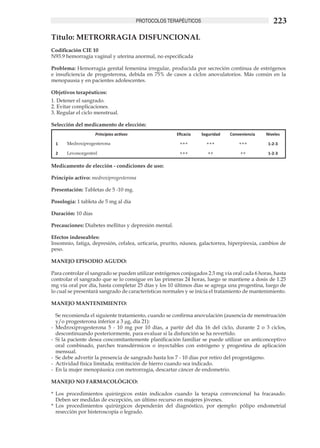 PROTOCOLOS TERAPÉUTICOS                                 223
Título: METRORRAGIA DISFUNCIONAL	
Codificación CIE 10
N93.9 hemorragia vaginal y uterina anormal, no especificada

Problema: Hemorragia genital femenina irregular, producida por secreción continua de estrógenos
e insuficiencia de progesterona, debida en 75% de casos a ciclos anovulatorios. Más común en la
menopausia y en pacientes adolescentes.

Objetivos terapéuticos:
1. Detener el sangrado.	
2. Evitar complicaciones.	
3. Regular el ciclo menstrual.	

Selección del medicamento de elección:
                     Principios activos                 Eficacia    Seguridad   Conveniencia   Niveles

  1    Medroxiprogesterona                               +++          +++           +++         1-2-3

  2    Levonorgestrel                                    +++           ++           ++          1-2-3

Medicamento de elección - condiciones de uso: 	

Principio activo: medroxiprogesterona	

Presentación: Tabletas de 5 -10 mg.	

Posología: 1 tableta de 5 mg al día 	

Duración: 10 días	

Precauciones: Diabetes mellitus y depresión mental.	

Efectos indeseables:	
Insomnio, fatiga, depresión, cefalea, urticaria, prurito, náusea, galactorrea, hiperpirexia, cambios de
peso.

MANEJO EPISODIO AGUDO:

Para controlar el sangrado se pueden utilizar estrógenos conjugados 2.5 mg vía oral cada 6 horas, hasta
controlar el sangrado que se lo consigue en las primeras 24 horas, luego se mantiene a dosis de 1.25
mg vía oral por día, hasta completar 25 días y los 10 últimos días se agrega una progestina, luego de
lo cual se presentará sangrado de características normales y se inicia el tratamiento de mantenimiento.

MANEJO MANTENIMIENTO:

	 Se recomienda el siguiente tratamiento, cuando se confirma anovulación (ausencia de menstruación
   y/o progesterona inferior a 3 μg, día 21):
-	 Medroxiprogesterona 5 - 10 mg por 10 días, a partir del día 16 del ciclo, durante 2 o 3 ciclos,
   descontinuando posteriormente, para evaluar si la disfunción se ha revertido.
-	 Si la paciente desea concomitantemente planificación familiar se puede utilizar un anticonceptivo
   oral combinado, parches transdérmicos o inyectables con estrógeno y progestina de aplicación
   mensual.	
-	 Se debe advertir la presencia de sangrado hasta los 7 - 10 días por retiro del progestágeno. 	
-	 Actividad física limitada; restitución de hierro cuando sea indicado.
-	 En la mujer menopáusica con metrorragia, descartar cáncer de endometrio.

MANEJO NO FARMACOLÓGICO:

*	 Los procedimientos quirúrgicos están indicados cuando la terapia convencional ha fracasado.
   Deben ser medidas de excepción, un último recurso en mujeres jóvenes.
*	 Los procedimientos quirúrgicos dependerán del diagnóstico, por ejemplo: pólipo endometrial
   resección por histeroscopía o legrado.
 
