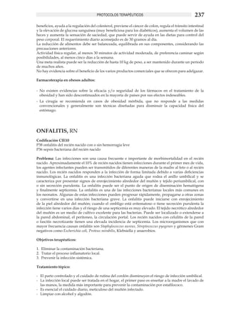 PROTOCOLOS TERAPÉUTICOS                                         237
beneficios, ayuda a la regulación del colesterol, previene el cáncer de colon, regula el tránsito intestinal
y la elevación de glucosa sanguínea (muy beneficiosa para los diabéticos), aumenta el volumen de las
heces y aumenta la sensación de saciedad, que puede servir de ayuda en las dietas para control del
peso corporal. El requerimiento diario aconsejado es de 30 gramos al día.
La reducción de alimentos debe ser balanceada, equilibrada en sus componentes, considerando las
precauciones anteriores.
Actividad física regular, al menos 30 minutos de actividad moderada, de preferencia caminar según
posibilidades, al menos cinco días a la semana.
Una meta realista puede ser la reducción de hasta 10 kg de peso, a ser mantenido durante un período
de muchos años.
No hay evidencia sobre el beneficio de los varios productos comerciales que se ofrecen para adelgazar.

Farmacoterapia en obesos adultos:

-	 No existen evidencias sobre la eficacia y/o seguridad de los fármacos en el tratamiento de la
   obesidad y han sido descontinuados en la mayoría de países por sus efectos indeseables.
-	 La cirugía se recomienda en casos de obesidad mórbida, que no responde a las medidas
   convencionales y generalmente son técnicas diseñadas para disminuir la capacidad física del
   estómago.




ONFALITIS, RN
Codificación CIE10
P38 onfalitis del recién nacido con o sin hemorragia leve
P36 sepsis bacteriana del recién nacido

Problema: Las infecciones son una causa frecuente e importante de morbimortalidad en el recién
nacido. Aproximadamente el 10% de recién nacidos tienen infecciones durante el primer mes de vida,
los agentes infectantes pueden ser transmitidos de diferentes maneras de la madre al feto o al recién
nacido. Los recién nacidos responden a la infección de forma limitada debido a varias deficiencias
inmunológicas. La onfalitis es una infección bacteriana aguda que rodea el anillo umbilical y se
caracteriza por presentar signos de enrojecimiento alrededor del muñón y tejido periumbilical, con
o sin secreción purulenta. La onfalitis puede ser el punto de origen de diseminación hematógena
y finalmente septicemia. La onfalitis es una de las infecciones bacterianas locales más comunes en
los neonatos. Algunas de estas infecciones pueden progresar rápidamente, propagarse a otras zonas
y convertirse en una infección bacteriana grave. La onfalitis puede iniciarse con enrojecimiento
de la piel alrededor del muñón; cuando el ombligo está eritematoso o tiene secreción purulenta la
infección tiene varios días y el riesgo de una septicemia es muy elevado. El tejido necrótico alrededor
del muñón es un medio de cultivo excelente para las bacterias. Puede ser localizado o extenderse a
la pared abdominal, el peritoneo, la circulación portal. Los recién nacidos con celulitis de la pared
o fascitis necrotizante tienen una elevada incidencia de septicemia. Los microorganismos que con
mayor frecuencia causan onfalitis son Staphylococcus aureus, Streptococcus pyogenes y gérmenes Gram
negativos como Escherichia coli, Proteus mirabilis, Klebsiella y anaerobios.

Objetivos terapéuticos:

1.	 Eliminar la contaminación bacteriana.
2.	 Tratar el proceso inflamatorio local.
3.	 Prevenir la infección sistémica.

Tratamiento tópico:

-	 El parto controlado y el cuidado de rutina del cordón disminuyen el riesgo de infección umbilical.
-	 La infección local puede ser tratada en el hogar, el primer paso es enseñar a la madre el lavado de
   las manos, la medida más importante para prevenir la contaminación por estafilococo.
-	 Es esencial el cuidado diario, meticuloso del muñón infectado.
-	 Limpiar con alcohol y algodón.
 