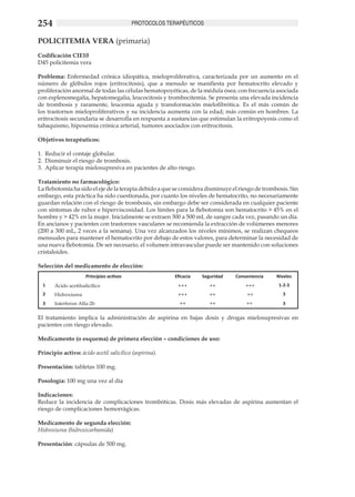254                                        PROTOCOLOS TERAPÉUTICOS


POLICITEMIA VERA (primaria)
Codificación CIE10
D45 policitemia vera

Problema: Enfermedad crónica idiopática, mieloproliferativa, caracterizada por un aumento en el
número de glóbulos rojos (eritrocitosis), que a menudo se manifiesta por hematocrito elevado y
proliferación anormal de todas las células hematopoyéticas, de la médula ósea; con frecuencia asociada
con esplenomegalia, hepatomegalia, leucocitosis y trombocitemia. Se presenta una elevada incidencia
de trombosis y raramente, leucemia aguda y transformación mielofibrótica. Es el más común de
los trastornos mieloproliferativos y su incidencia aumenta con la edad; más común en hombres. La
eritrocitosis secundaria se desarrolla en respuesta a sustancias que estimulan la eritropoyesis como el
tabaquismo, hipoxemia crónica arterial, tumores asociados con eritrocitosis.

Objetivos terapéuticos:

1.	 Reducir el contaje globular.
2.	 Disminuir el riesgo de trombosis.
3.	 Aplicar terapia mielosupresiva en pacientes de alto riesgo.

Tratamiento no farmacológico:
La flebotomía ha sido el eje de la terapia debido a que se considera disminuye el riesgo de trombosis. Sin
embargo, esta práctica ha sido cuestionada, por cuanto los niveles de hematocrito, no necesariamente
guardan relación con el riesgo de trombosis, sin embargo debe ser considerada en cualquier paciente
con síntomas de rubor e hiperviscosidad. Los límites para la flebotomía son hematocrito > 45% en el
hombre y > 42% en la mujer. Inicialmente se extraen 300 a 500 mL de sangre cada vez, pasando un día.
En ancianos y pacientes con trastornos vasculares se recomienda la extracción de volúmenes menores
(200 a 300 mL, 2 veces a la semana). Una vez alcanzados los niveles mínimos, se realizan chequeos
mensuales para mantener el hematocrito por debajo de estos valores, para determinar la necesidad de
una nueva flebotomía. De ser necesario, el volumen intravascular puede ser mantenido con soluciones
cristaloides.

Selección del medicamento de elección:
                      Principios activos                Eficacia   Seguridad    Conveniencia     Niveles
  1    Ácido acetilsalicílico                            +++          ++            +++           1-2-3
  2    Hidroxiurea                                       +++          ++             ++            3
  3    Interferon Alfa-2b                                 ++          ++            ++             3

El tratamiento implica la administración de aspirina en bajas dosis y drogas mielosupresivas en
pacientes con riesgo elevado.

Medicamento (o esquema) de primera elección – condiciones de uso:

Principio activo: ácido acetil salicílico (aspirina).

Presentación: tabletas 100 mg.

Posología: 100 mg una vez al día

Indicaciones:
Reduce la incidencia de complicaciones trombóticas. Dosis más elevadas de aspirina aumentan el
riesgo de complicaciones hemorrágicas.

Medicamento de segunda elección:
Hidroxiurea (hidroxicarbamida)

Presentación: cápsulas de 500 mg.
 