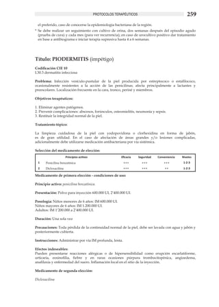 PROTOCOLOS TERAPÉUTICOS                                 259
  el preferido, caso de conocerse la epidemiología bacteriana de la región.
*	 Se debe realizar un seguimiento con cultivo de orina, dos semanas después del episodio agudo
   (prueba de cura) y cada mes (para ver recurrencia); en caso de urocultivo positivo dar tratamiento
   en base a antibiograma e iniciar terapia supresiva hasta 4 a 6 semanas.




Título: PIODERMITIS (impétigo)	
Codificación CIE 10
L30.3 dermatitis infecciosa

Problema: Infección vesículo-pustular de la piel producida por estreptococo o estafilococo,
ocasionalmente resistentes a la acción de las penicilinas; afecta principalmente a lactantes y
preescolares. Localización frecuente en la cara, tronco, periné y miembros.

Objetivos terapéuticos:	

1. Eliminar agentes patógenos.	
2. Prevenir complicaciones: abscesos, forúnculos, osteomielitis, neumonía y sepsis.	
3. Restituir la integridad normal de la piel.	

Tratamiento tópico: 	

La limpieza cuidadosa de la piel con yodopovidona o clorhexidina en forma de jabón,
es de gran utilidad. En el caso de afectación de áreas grandes y/o lesiones complicadas,
adicionalmente debe utilizarse medicación antibacteriana por vía sistémica.	

Selección del medicamento de elección:
                       Principios activos                 Eficacia    Seguridad   Conveniencia   Niveles
  1    Penicilina benzatínica                              +++          +++           +++         1-2-3
  2    Dicloxacilina                                       +++          +++           ++          1-2-3

Medicamento de primera elección - condiciones de uso: 	

Principio activo: penicilina benzatínica.	

Presentación: Polvo para inyección 600.000 UI, 2’400.000 UI.	

Posología: Niños menores de 6 años: IM 600.000 UI.	
Niños mayores de 6 años: IM 1.200.000 UI.	
Adultos: IM 1’200.000 a 2’400.000 UI.	

Duración: Una sola vez	

Precauciones: Toda pérdida de la continuidad normal de la piel, debe ser lavada con agua y jabón y
posteriormente cubierta.

Instrucciones: Administrar por vía IM profunda, lenta.	

Efectos indeseables:	
Pueden presentarse reacciones alérgicas o de hipersensibilidad como erupción escarlatiforme,
urticaria, eosinofilia, fiebre y en raras ocasiones púrpura trombocitopénica, angioedema,
anafilaxia y enfermedad del suero. Inflamación local en el sitio de la inyección. 	

Medicamento de segunda elección:

Dicloxacilina
 