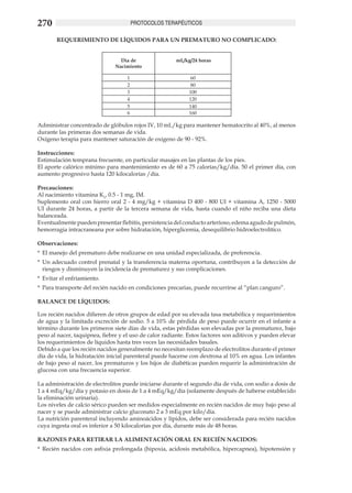 270                                     PROTOCOLOS TERAPÉUTICOS

        REQUERIMIENTO DE LÍQUIDOS PARA UN PREMATURO NO COMPLICADO:


                                 Día de                mL/kg/24 horas
                               Nacimiento

                                    1                        60
                                    2                        80
                                    3                        100
                                    4                        120
                                    5                        140
                                    6                        160

Administrar concentrado de glóbulos rojos IV, 10 mL/kg para mantener hematocrito al 40%, al menos
durante las primeras dos semanas de vida.
Oxígeno terapia para mantener saturación de oxígeno de 90 - 92%.				
		
Instrucciones:
Estimulación temprana frecuente, en particular masajes en las plantas de los pies.
El aporte calórico mínimo para mantenimiento es de 60 a 75 calorías/kg/día. 50 el primer día, con
aumento progresivo hasta 120 kilocalorías /día.

Precauciones:
Al nacimiento vitamina K1, 0.5 - 1 mg, IM.
Suplemento oral con hierro oral 2 - 4 mg/kg + vitamina D 400 - 800 UI + vitamina A, 1250 - 5000
UI durante 24 horas, a partir de la tercera semana de vida, hasta cuando el niño reciba una dieta
balanceada.
Eventualmente pueden presentar flebitis, persistencia del conducto arterioso, edema agudo de pulmón,
hemorragia intracraneana por sobre hidratación, hiperglicemia, desequilibrio hidroelectrolítico.

Observaciones:
*	 El manejo del prematuro debe realizarse en una unidad especializada, de preferencia.
*	 Un adecuado control prenatal y la transferencia materna oportuna, contribuyen a la detección de
   riesgos y disminuyen la incidencia de prematurez y sus complicaciones.
*	 Evitar el enfriamiento.
*	 Para transporte del recién nacido en condiciones precarias, puede recurrirse al “plan canguro”.

BALANCE DE LÍQUIDOS:

Los recién nacidos difieren de otros grupos de edad por su elevada tasa metabólica y requerimientos
de agua y la limitada excreción de sodio. 5 a 10% de pérdida de peso puede ocurrir en el infante a
término durante los primeros siete días de vida, estas pérdidas son elevadas por la prematurez, bajo
peso al nacer, taquipnea, fiebre y el uso de calor radiante. Estos factores son aditivos y pueden elevar
los requerimientos de líquidos hasta tres veces las necesidades basales.
Debido a que los recién nacidos generalmente no necesitan reemplazo de electrolitos durante el primer
día de vida, la hidratación inicial parenteral puede hacerse con dextrosa al 10% en agua. Los infantes
de bajo peso al nacer, los prematuros y los hijos de diabéticas pueden requerir la administración de
glucosa con una frecuencia superior.

La administración de electrolitos puede iniciarse durante el segundo día de vida, con sodio a dosis de
1 a 4 mEq/kg/día y potasio en dosis de 1 a 4 mEq/kg/día (solamente después de haberse establecido
la eliminación urinaria).
Los niveles de calcio sérico pueden ser medidos especialmente en recién nacidos de muy bajo peso al
nacer y se puede administrar calcio gluconato 2 a 3 mEq por kilo/día.
La nutrición parenteral incluyendo aminoácidos y lípidos, debe ser considerada para recién nacidos
cuya ingesta oral es inferior a 50 kilocalorías por día, durante más de 48 horas.

RAZONES PARA RETIRAR LA ALIMENTACIÓN ORAL EN RECIÉN NACIDOS:
*	 Recién nacidos con asfixia prolongada (hipoxia, acidosis metabólica, hipercapnea), hipotensión y
 