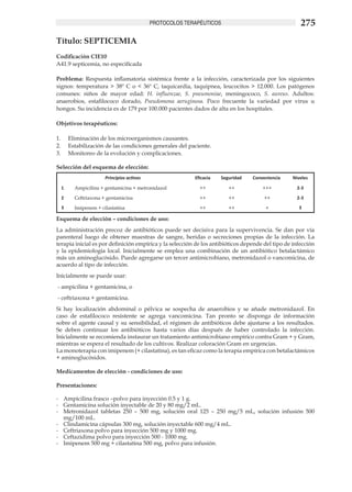 PROTOCOLOS TERAPÉUTICOS                                    275
Título: SEPTICEMIA
Codificación CIE10
A41.9 septicemia, no especificada

Problema: Respuesta inflamatoria sistémica frente a la infección, caracterizada por los siguientes
signos: temperatura > 38º C o < 36º C, taquicardia, taquipnea, leucocitos > 12.000. Los patógenos
comunes: niños de mayor edad: H. influenzae, S. pneumoniae, meningococo, S. aureus. Adultos:
anaerobios, estafilococo dorado, Pseudomona aeruginosa. Poco frecuente la variedad por virus u
hongos. Su incidencia es de 179 por 100.000 pacientes dados de alta en los hospitales.	

Objetivos terapéuticos:	

1.	   Eliminación de los microorganismos causantes.
2.	   Estabilización de las condiciones generales del paciente.
3.	   Monitoreo de la evolución y complicaciones.

Selección del esquema de elección:
                     Principios activos                  Eficacia   Seguridad    Conveniencia    Niveles

  1     Ampicilina + gentamicina + metronidazol            ++          ++            +++           2-3

  2     Ceftriaxona + gentamicina                          ++          ++             ++           2-3
  3     Imipenem + cilastatina                             ++          ++             +             3

Esquema de elección – condiciones de uso:
La administración precoz de antibióticos puede ser decisiva para la supervivencia. Se dan por vía
parenteral luego de obtener muestras de sangre, heridas o secreciones propias de la infección. La
terapia inicial es por definición empírica y la selección de los antibióticos depende del tipo de infección
y la epidemiología local. Inicialmente se emplea una combinación de un antibiótico betalactámico
más un aminoglucósido. Puede agregarse un tercer antimicrobiano, metronidazol o vancomicina, de
acuerdo al tipo de infección.
Inicialmente se puede usar:					
- ampicilina + gentamicina, o 						
- ceftriaxona + gentamicina. 	
Si hay localización abdominal o pélvica se sospecha de anaerobios y se añade metronidazol. En
caso de estafilococo resistente se agrega vancomicina. Tan pronto se disponga de información
sobre el agente causal y su sensibilidad, el régimen de antibióticos debe ajustarse a los resultados.
Se deben continuar los antibióticos hasta varios días después de haber controlado la infección.
Inicialmente se recomienda instaurar un tratamiento antimicrobiano empírico contra Gram + y Gram,
mientras se espera el resultado de los cultivos. Realizar coloración Gram en urgencias.	
La monoterapia con imipenem (+ cilastatina), es tan eficaz como la terapia empírica con betalactámicos
+ aminoglucósidos.

Medicamentos de elección - condiciones de uso: 	
	
Presentaciones:

-	 Ampicilina frasco –polvo para inyección 0.5 y 1 g.	
-	 Gentamicina solución inyectable de 20 y 80 mg/2 mL.	
-	 Metronidazol tabletas 250 – 500 mg, solución oral 125 – 250 mg/5 mL, solución infusión 500
   mg/100 mL. 	
-	 Clindamicina cápsulas 300 mg, solución inyectable 600 mg/4 mL.
-	 Ceftriaxona polvo para inyección 500 mg y 1000 mg.	
-	 Ceftazidima polvo para inyección 500 - 1000 mg.
-	 Imipenem 500 mg + cilastatina 500 mg, polvo para infusión.
 