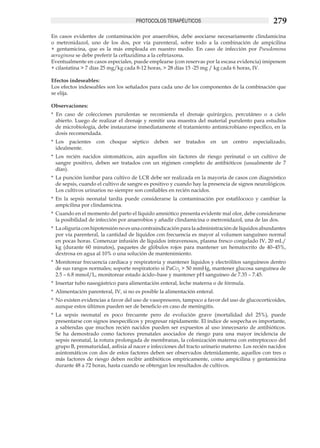PROTOCOLOS TERAPÉUTICOS                                       279
En casos evidentes de contaminación por anaerobios, debe asociarse necesariamente clindamicina
o metronidazol, uno de los dos, por vía parenteral, sobre todo a la combinación de ampicilina
+ gentamicina, que es la más empleada en nuestro medio. En caso de infección por Pseudomona
aeruginosa se debe preferir la ceftazidima a la ceftriaxona.
Eventualmente en casos especiales, puede emplearse (con reservas por la escasa evidencia) imipenem
+ cilastatina > 7 días 25 mg/kg cada 8-12 horas, > 28 días 15 -25 mg / kg cada 6 horas, IV.

Efectos indeseables:
Los efectos indeseables son los señalados para cada uno de los componentes de la combinación que
se elija.

Observaciones:
* En caso de colecciones purulentas se recomienda el drenaje quirúrgico, percutáneo o a cielo
  abierto. Luego de realizar el drenaje y remitir una muestra del material purulento para estudios
  de microbiología, debe instaurarse inmediatamente el tratamiento antimicrobiano específico, en la
  dosis recomendada.
*	 Los pacientes    con   choque    séptico   deben    ser   tratados   en    un   centro   especializado,
   idealmente. 	
*	 Los recién nacidos sintomáticos, aún aquellos sin factores de riesgo perinatal o un cultivo de
   sangre positivo, deben ser tratados con un régimen completo de antibióticos (usualmente de 7
   días). 	
*	 La punción lumbar para cultivo de LCR debe ser realizada en la mayoría de casos con diagnóstico
   de sepsis, cuando el cultivo de sangre es positivo y cuando hay la presencia de signos neurológicos.
   Los cultivos urinarios no siempre son confiables en recién nacidos.
*	 En la sepsis neonatal tardía puede considerarse la contaminación por estafilococo y cambiar la
   ampicilina por clindamicina.
*	 Cuando en el momento del parto el líquido amniótico presenta evidente mal olor, debe considerarse
   la posibilidad de infección por anaerobios y añadir clindamicina o metronidazol, una de las dos.
*	 La oliguria con hipotensión no es una contraindicación para la administración de líquidos abundantes
   por vía parenteral, la cantidad de líquidos con frecuencia es mayor al volumen sanguíneo normal
   en pocas horas. Comenzar infusión de líquidos intravenosos, plasma fresco congelado IV, 20 mL/
   kg (durante 60 minutos), paquetes de glóbulos rojos para mantener un hematocrito de 40–45%,
   dextrosa en agua al 10% o una solución de mantenimiento.
*	 Monitorear frecuencia cardiaca y respiratoria y mantener líquidos y electrólitos sanguíneos dentro
   de sus rangos normales; soporte respiratorio si PaCo2 > 50 mmHg, mantener glucosa sanguínea de
   2.5 – 6.8 mmol/L, monitorear estado ácido–base y mantener pH sanguíneo de 7.35 – 7.45. 	
*	 Insertar tubo nasogástrico para alimentación enteral, leche materna o de fórmula. 	
*	 Alimentación parenteral, IV, si no es posible la alimentación enteral. 	
*	 No existen evidencias a favor del uso de vasopresores, tampoco a favor del uso de glucocorticoides,
   aunque estos últimos pueden ser de beneficio en caso de meningitis. 	
*	 La sepsis neonatal es poco frecuente pero de evolución grave (mortalidad del 25%), puede
   presentarse con signos inespecíficos y progresar rápidamente. El índice de sospecha es importante,
   a sabiendas que muchos recién nacidos pueden ser expuestos al uso innecesario de antibióticos.
   Se ha demostrado como factores prenatales asociados de riesgo para una mayor incidencia de
   sepsis neonatal, la rotura prolongada de membranas, la colonización materna con estreptococo del
   grupo B, prematuridad, asfixia al nacer e infecciones del tracto urinario materno. Los recién nacidos
   asintomáticos con dos de estos factores deben ser observados detenidamente, aquellos con tres o
   más factores de riesgo deben recibir antibióticos empíricamente, como ampicilina y gentamicina
   durante 48 a 72 horas, hasta cuando se obtengan los resultados de cultivos.
 