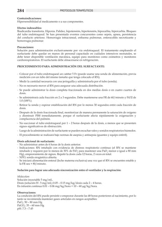 284                                  PROTOCOLOS TERAPÉUTICOS

Contraindicaciones:
Hipersensibilidad al medicamento o a sus componentes.

Efectos indeseables:
Bradicardia transitoria. Hipoxia. Palidez, hipotensión, hipertensión, hipocarbia, hipercarbia. Bloqueo
del tubo endotraqueal. Se han presentado eventos concurrentes como sepsis, apnea, persistencia
del conducto arterioso. Hemorragia intracraneal, enfisema pulmonar, enterocolitis necrotizante y
hemorragia pulmonar.

Precauciones:
Solución para administración exclusivamente por vía endotraqueal. El tratamiento empleando el
surfactante debe quedar en manos de personal capacitado en cuidados intensivos neonatales, se
debe tener disponible ventilación mecánica, equipo para monitoreo como oxímetros y monitores
cardiorespiratorios. El surfactante debe almacenarse en refrigeración.

PROCEDIMIENTO PARA ADMINISTRACIÓN DEL SURFACTANTE:

-	 Colocar por el tubo endotraqueal un catéter 5 Fr (puede usarse una sonda de alimentación, previa
   medición con un tubo del mismo tamaño que tenga colocado el RN).
-	 Medir la cantidad necesaria con una jeringuilla y administrarla por el tubo (sonda).
-	 No es necesario mover al RN para asegurar una adecuada distribución.
-	 Se puede administrar la dosis completa fraccionada en dos medias dosis o en cuatro cuartos de
   dosis.
-	 Se administrará cada fracción en 2 a 3 segundos. Debe mantenerse una FR de 60/minuto y FiO2 de
   1.0 (100%).
-	 Retirar la sonda y esperar estabilización del RN por lo menos 30 segundos entre cada fracción de
   dosis.
-	 Después de la dosis fraccionada final, monitorizar de manera permanente la saturación de oxígeno
   y disminuir PIM inmediatamente, porque el surfactante afecta rápidamente la oxigenación y
   complacencia del pulmón.
-	 No succionar el tubo endotraqueal por 1 – 2 horas después de la dosis, a menos que se presenten
   signos significativos de obstrucción.
-	 Luego de la administración de surfactante se pueden escuchar rales y sonidos respiratorios húmedos.
-	 El procedimiento se realizará bajo normas de asepsia y antisepsia (guantes y equipo estéril).

Dosis adicional de surfactante:
-	 No administrar antes de 6 horas de la dosis anterior.
-	 Indicaciones: RN intubado con evidencia de distress respiratorio continuo (el RN se mantiene
   intubado y requiere por lo menos de 30% de FiO2 para mantener una PaO2 menor o igual a 80 mm
   Hg), empeoramiento de signos. Repetir la dosis cada 12 horas, 2 veces en total.
-	 NPO, sonda orogástrica abierta.
-	 Se iniciará alimentación enteral (leche materna exclusiva) una vez que el RN se encuentre estable y
   la FR sea > 80/minuto.

Sedación para lograr una adecuada sincronización entre el ventilador y la respiración:

Midazolam
Solución inyectable 5 mg/mL.
Dosis (solución IV. 5 mg/mL) 0.05 – 0.15 mg/kg/dosis cada 2 – 4 horas.
En infusión continua 0.01 – 0.06 mg/kg/hora = 10 – 60 μg/kg/hora.

Observaciones:
La condición del RN puede persistir o empeorar durante las 48 horas posteriores al nacimiento, por lo
tanto se recomienda mantener gases arteriales en rangos aceptables:
PaO2: 50 – 80 mm Hg
PaCO2: 35 – 60 mm Hg
pH: 7.3 – 7.45
 