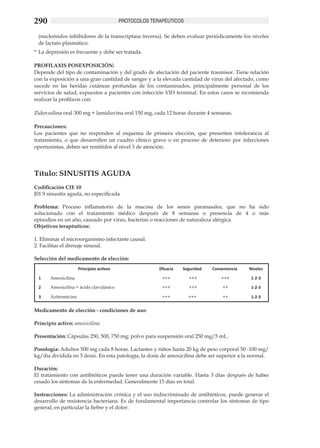 290                                            PROTOCOLOS TERAPÉUTICOS

 (nucleósidos inhibidores de la transcriptasa inversa). Se deben evaluar periódicamente los niveles
 de lactato plasmático.
*	 La depresión es frecuente y debe ser tratada.

PROFILAXIS POSEXPOSICIÓN:
Depende del tipo de contaminación y del grado de afectación del paciente trasmisor. Tiene relación
con la exposición a una gran cantidad de sangre y a la elevada cantidad de virus del afectado, como
sucede en las heridas cutáneas profundas de los contaminados, principalmente personal de los
servicios de salud, expuestos a pacientes con infección VIH terminal. En estos casos se recomienda
realizar la profilaxis con:

Zidovudina oral 300 mg + lamiduvina oral 150 mg, cada 12 horas durante 4 semanas.

Precauciones:	
Los pacientes que no responden al esquema de primera elección, que presenten intolerancia al
tratamiento, o que desarrollen un cuadro clínico grave o en proceso de deterioro por infecciones
oportunistas, deben ser remitidos al nivel 3 de atención.




Título: SINUSITIS AGUDA	
Codificación CIE 10
J01.9 sinusitis aguda, no especificada

Problema: Proceso inflamatorio de la mucosa de los senos paranasales, que no ha sido
solucionado con el tratamiento médico después de 8 semanas o presencia de 4 o más
episodios en un año, causado por virus, bacterias o reacciones de naturaleza alérgica. 	
Objetivos terapéuticos:	

1. Eliminar el microorganismo infectante causal.	
2. Facilitar el drenaje sinusal.	

Selección del medicamento de elección:
                      Principios activos                     Eficacia   Seguridad   Conveniencia   Niveles

  1    Amoxicilina                                            +++         +++           +++         1-2-3

  2    Amoxicilina + ácido clavulánico                        +++         +++           ++          1-2-3

  3    Azitromicina                                           +++         +++           ++          1-2-3


Medicamento de elección - condiciones de uso: 	

Principio activo: amoxicilina.	            	

Presentación: Cápsulas 250, 500, 750 mg; polvo para suspensión oral 250 mg/5 mL.	

Posología: Adultos 500 mg cada 8 horas. Lactantes y niños hasta 20 kg de peso corporal 50 -100 mg/
kg/día dividida en 3 dosis. En esta patología, la dosis de amoxicilina debe ser superior a la normal.

Duración:
El tratamiento con antibióticos puede tener una duración variable. Hasta 3 días después de haber
cesado los síntomas de la enfermedad. Generalmente 15 días en total.

Instrucciones: La administración crónica y el uso indiscriminado de antibióticos, puede generar el
desarrollo de resistencia bacteriana. Es de fundamental importancia controlar los síntomas de tipo
general, en particular la fiebre y el dolor.
 
