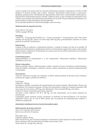 PROTOCOLOS TERAPÉUTICOS                                     301
severos cuando la excreción renal se encuentra deteriorada. Durante el tratamiento con litio se debe
chequear la función tiroidea cada 6 meses. Ancianos. Enfermedad cardiovascular o renal grave.
Epilepsia, parkinsonismo. Deshidratación, hiponatremia. Infecciones o enfermedades febriles graves.
Esquizofrenia. Enfermedad orgánica cerebral. Vigilar las dosis, ya que el margen de seguridad es muy
estrecho. Su toxicidad está directamente relacionada con las dosis. Iniciar tratamiento solamente si se
puede dosificar niveles plasmáticos de litio ágilmente.
Se recomienda también un control odontológico cada seis meses.

Medicamentos de segunda elección:

Ácido valproico (sal sódica)
Tableta o gragea 500 mg.

Posología:
Adultos 10 – 15 mg/kg/día dividido en 1 – 3 tomas. Aumentar 5 – 10 mg/kg/día, cada 7 días. Dosis
máxima: 60 mg/kg/día. Iniciar con dosis bajas (500 mg/día); posteriormente aumentar en forma
gradual de acuerdo a la tolerancia.

Indicaciones:
Cuando el litio es inefectivo o pobremente tolerado, o cuando la terapia con litio no es posible. El
valproato ha demostrado ser rápidamente efectivo en el tratamiento agudo de la manía o para estados
mixtos (manía y depresión). El mecanismo de acción exacto de los anticonvulsivantes en el trastorno
bipolar es desconocido.

Contraindicaciones:
Hipersensibilidad al medicamento o a sus componentes. Alteraciones hepáticas. Alteraciones
metabólicas de la urea.

Efectos indeseables:
Náusea, gastritis, diarrea, hiperamonemia, cefalea, aumento de peso, leucopenia, trombocitopenia,
caída del cabello, embriaguez, confusión, ictericia, anemia. Raramente se presenta hepatotoxicidad
y pancreatitis.

Precauciones:
Antes de comenzar la terapia con valproato, se deben realizar pruebas de función renal y hepática,
exámenes de sangre y prueba de embarazo.

Lamotrigina
Tableta 25 - 100 mg.
Posología en adultos: tratamiento de mantenimiento en trastorno bipolar. Monoterapia: 25 mg, oral,
diariamente. En 2 semanas aumentar a 50 mg, oral, diariamente. Luego de 2 semanas aumentar a 100
mg y luego de una semana a 200 mg, oral, diariamente. Dosis máxima 200 mg, oral, diaria.
La dosis es menor en pacientes que toman valproato.
Asociado a ácido valproico: 25, 50 y 100 mg, vía oral, diariamente, con el mismo esquema de
monoterapia.
Lamotrigina puede producir aunque raramente, el síndrome de Stevens-Johnson o de necrolísis
epidérmica tóxica, por lo cual se debe alertar ante la presencia de manifestaciones cutáneas o
sistémicas sospechosas.

EPISODIOS DEPRESIVOS EN PACIENTES BIPOLARES

Medicamentos de primera elección:
Litio, oral, 5 mg/kg, cada 12 horas.
Inicia su acción en 6 a 8 semanas.
+
Fluoxetina, oral.
Cápsulas, tabletas 20 mg.
Dosis inicial 20 mg, oral, durante las mañanas. Incrementar la dosis después de varias semanas.
Dosis superiores a 20 mg administrar dividida en dos tomas al día.
Dosis usual: 20 – 60 mg, oral, cada día.
 
