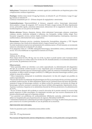 30                                   PROTOCOLOS TERAPÉUTICOS

Indicaciones: Tratamiento de síndrome coronario agudo (en combinación con heparina) para evitar
complicaciones cardiacas isquémicas.

Posología: Adultos dosis inicial: 0.4 µg/kg/minuto, en infusión IV, por 30 minutos. Luego 0.1 µg/
kg/minuto en infusión IV.
Continuar tratamiento por 12 – 24 horas después de angioplastia o aterectomía.

Contraindicaciones: Hipersensibilidad al fármaco, sangrado activo, hemorragia intracraneal,
úlcera péptica o riesgo de sangrado, ACV reciente (30 días), cirugía reciente (30 días), hipertensión
severa, pericarditis aguda, aneurisma intracraneal, alteraciones de la coagulación reciente (1 mes),
trombocitopenia con uso previo de tirofiban.

Efectos adversos: Náusea, dispepsia, diarrea, dolor abdominal, hemorragia, púrpura, erupciones
cutáneas, prurito, síndrome semejante a influenza, tos, bronquitis, vértigo, cefalea, fatiga. Poco
frecuente: sangrados severos, incluso fatales; trombosis trombocitopénica, neutropenia, reacciones
anafilactoideas, enfermedad del suero, angioedema.

Precauciones: Exámenes previos: creatinina, hematocrito, hemoglobina, plaquetas y TTP. Repetir
estos exámenes a las 6 horas de la infusión inicial y luego al menos una vez al día.
Si existe insuficiencia renal severa (aclaramiento de creatinina menor a 30 ml/minuto), se recomienda
reducir la velocidad de la infusión IV a la mitad.
Si las plaquetas están en < 150.000, retinopatía hemorrágica, hemodiálisis crónica, enfermedad renal
severa. No se ha establecido su seguridad en menores de 18 años.

Simvastatina
Tabletas de 10 y 40 mg.
Dosis diaria inicial de 20 a 40 mg, una vez al día. La dosis se puede ajustar cada 4 semanas (dosis
máxima 80 mg una vez al día); reduce los niveles de LDL dramáticamente; se recomienda administrar
por la noche, de preferencia con la cena.

Observaciones:
* Estos pacientes deben ser referidos a un centro especializado. La determinación del diagnóstico
del tipo de accidente cerebrovascular es muy importante para el tratamiento, ya que los agentes
antitrombóticos pueden agravar la hemorragia cerebral. Antes de comenzar el tratamiento preventivo
secundario, se debe evaluar la imagen cerebral (CT o MRI) para descartar hemorragia cerebral y para
señalar la causa del accidente.
* Otros tratamientos, incluyendo la trombolisis intraarterial o la lisis del coágulo son posibles en
centros especializados.
* El activador tisular recombinante del plasminógeno (rt-PA) es una terapia efectiva en la fase aguda del
accidente cerebrovascular. Se debe administrar dentro de las 5 primeras horas del inicio del episodio,
aumenta el riesgo de hemorragia cerebral y se deben excluir los pacientes con factores de riesgo de
hemorragia, inclusive ancianos y pacientes que hayan recibido anticoagulantes, hipertensión severa.
Aspirina, warfarina o heparina no se administran durante las 24 horas posteriores a la administración
de rt-PA.
* En las 72 horas después del accidente es usual la elevación de la presión arterial; la excesiva baja
puede empeorar el daño neurológico. Es importante recordar que una excesiva disminución de la
presión arterial puede agravar la isquemia cerebral.
* Los pacientes con problemas de cardioembolismo (fibrilación auricular, enfermedad valvular)
deben ser hospitalizados para heparinización de urgencia. Mortalidad del 85-95%.
* Administrar hidratación o alimentación por tubo nasogástrico si no traga. Se debe tomar precauciones
para conservar la vía aérea permeable en caso de pérdida de la conciencia.
	
PREVENCIÓN SECUNDARIA:

Todos los pacientes (salvo contraindicaciones) deben recibir:

Aspirina
Oral, 100 - 375 mg diariamente

Para manejo de hipertensión arterial, dislipidemias o diabetes, ver los protocolos correspondientes.
 