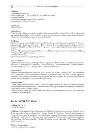 32                                    PROTOCOLOS TERAPÉUTICOS

Posología:
Dolor moderado a severo
Adultos inyectable - 2.5 – 10 mg SC, IM ó IV cada 2 – 6 horas.
Epidural - adultos
3 – 5 mg por una vez. Luego 0.1 – 0.7 mg/hora.
Dosis máxima: 10 mg en 24 horas.

Nimodipina
Tabletas 30 mg

Indicaciones:
Tratamiento de déficit neurológico asociado a hemorragia subaracnoidea. Es un calcio antagonista
que mejora el pronóstico en los pacientes con hemorragia subaracnoidea y reduce la incidencia de
infarto cerebral asociado, con pocos efectos indeseables.

Posología:
Adultos 60 mg, vía oral, cada 4 horas, durante 21 días. Comenzar tratamiento antes de las 96 horas de
la hemorragia. Administrar 1 hora antes o 2 horas después de la ingesta de alimentos. En pacientes con
insuficiencia hepática, reducir la dosis a 30 mg cada 4 horas, vigilando presión arterial y frecuencia
cardíaca.
No hay evidencia disponible para justificar el uso de calcio antagonistas en pacientes con accidente
cerebrovascular isquémico agudo.
Contraindicaciones:
Hipotensión severa. No administrar por vía IV.

Efectos adversos:
Hipotensión, cefalea, náusea, edema periférico, palpitaciones. Disnea. Rubor facial. Dispepsia, diarrea.
Aumento de transaminasas. Arritmias, alteraciones ECG. Tromboembolismo. Trombocitopenia.
Hepatitis. Sangrado GI. ICC. Íleo paralítico. Obstrucción intestinal.

Precauciones:
Hipersensibilidad al fármaco. Estenosis aórtica severa. Bradicardia extrema o ICC. Anormalidades
de la conducción cardiaca. Insuficiencia hepática. Hipotensión leve o moderada. Infarto agudo de
miocardio con congestión pulmonar documentada por Rx al ingreso del paciente. Los ancianos
pueden ser más sensibles a las dosis usuales de adultos.

Observaciones:
* Todos los pacientes con cefalea intensa y pertinaz, empeoramiento del nivel de conciencia y signos
de meningismo deben ser remitidos a un centro especializado para diagnóstico angiográfico adecuado
y resolución quirúrgica de ser el caso.
* Eventualmente, estos pacientes pueden necesitar la embolización endoarterial del aneurisma
causante de la hemorragia.




Título: ACNÉ VULGAR	
Codificación CIE 10
L70.0 acné vulgar.

Problema: Enfermedad crónica inflamatoria del folículo pilosebáceo, con aumento de la secreción
de las glándulas sebáceas, obstrucción y menor drenaje de la misma. Potencial infección por el
Propionobacterium acné. Se manifiesta por comedones y pústulas. De evolución insidiosa, frecuente en
la pubertad y en los jóvenes. Afecta cara, pecho y/o espalda. Presenta cuatro grados de evolución: I
sólo comedones, II algunas pápulas y pústulas, III muchas pápulas y pústulas y IV lesiones residuales,
nódulos o quistes.

Objetivos terapéuticos:
1. Aliviar manifestaciones locales.
 