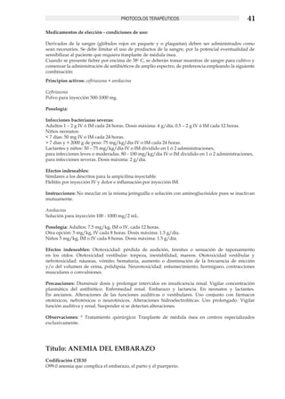 PROTOCOLOS TERAPÉUTICOS                                    41
Medicamentos de elección - condiciones de uso:

Derivados de la sangre (glóbulos rojos en paquete y o plaquetas) deben ser administrados como
sean necesarios. Se debe limitar el uso de productos de la sangre, por la potencial eventualidad de
sensibilizar al paciente que requiera trasplante de médula ósea.
Cuando se presente fiebre por encima de 38o C, se deberán tomar muestras de sangre para cultivo y
comenzar la administración de antibióticos de amplio espectro, de preferencia empleando la siguiente
combinación:
Principios activos: ceftriaxona + amikacina

Ceftriaxona
Polvo para inyección 500-1000 mg.

Posología:

Infecciones bacterianas severas:
Adultos 1 – 2 g IV ó IM cada 24 horas. Dosis máxima: 4 g/día. 0.5 – 2 g IV ó IM cada 12 horas.
Niños neonatos:
< 7 días: 50 mg IV o IM cada 24 horas.
> 7 días y > 2000 g de peso: 75 mg/kg/día IV o IM cada 24 horas.
Lactantes y niños: 50 – 75 mg/kg/día IV o IM dividido en 1 ó 2 administraciones,
para infecciones leves o moderadas. 80 - 100 mg/kg/día IV o IM dividido en 1 o 2 administraciones,
para infecciones severas. Dosis máxima: 2 g/día.

Efectos indeseables:
Similares a los descritos para la ampicilina inyectable.
Flebitis por inyección IV y dolor e inflamación por inyección IM.

Instrucciones: No mezclar en la misma jeringuilla o solución con aminoglucósidos pues se inactivan
mutuamente.

Amikacina
Solución para inyección 100 - 1000 mg/2 mL.

Posología: Adultos: 7.5 mg/kg, IM o IV, cada 12 horas.
Otra opción: 5 mg/kg, IV cada 8 horas. Dosis máxima: 1.5 g/día.
Niños 5 mg/kg, IM o IV cada 8 horas. Dosis máxima: 1.5 g/día.

Efectos indeseables: Ototoxicidad: pérdida de audición, tinnitus o sensación de taponamiento
en los oídos. Ototoxicidad vestibular: torpeza, inestabilidad, mareos. Ototoxicidad vestibular y
nefrotoxicidad: náuseas, vómito; hematuria, aumento o disminución de la frecuencia de micción
y/o del volumen de orina, polidipsia. Neurotoxicidad: entumecimiento, hormigueo, contracciones
musculares o convulsiones.

Precauciones: Disminuir dosis y prolongar intervalos en insuficiencia renal. Vigilar concentración
plasmática del antibiótico. Enfermedad renal. Embarazo y lactancia. En neonatos y lactantes.
En ancianos. Alteraciones de las funciones auditivas o vestibulares. Uso conjunto con fármacos
ototóxicos, nefrotóxicos o neurotóxicos. Alteraciones hidroelectrolíticas. Uso prolongado. Vigilar
función auditiva y renal. Suspender si se detectan alteraciones.

Observaciones: * Tratamiento quirúrgico: Trasplante de médula ósea en centros especializados
exclusivamente.




Título: ANEMIA DEL EMBARAZO
Codificación CIE10
O99.0 anemia que complica el embarazo, el parto y el puerperio.
 