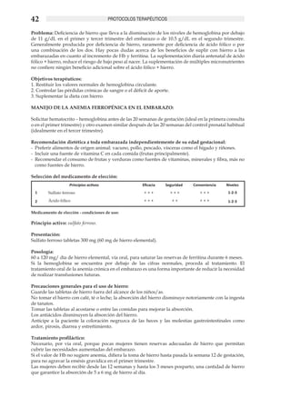 42                                      PROTOCOLOS TERAPÉUTICOS

Problema: Deficiencia de hierro que lleva a la disminución de los niveles de hemoglobina por debajo
de 11 g/dL en el primer y tercer trimestre del embarazo o de 10.5 g/dL en el segundo trimestre.
Generalmente producida por deficiencia de hierro, raramente por deficiencia de ácido fólico o por
una combinación de los dos. Hay pocas dudas acerca de los beneficios de suplir con hierro a las
embarazadas en cuanto al incremento de Hb y ferritina. La suplementación diaria antenatal de ácido
fólico + hierro, reduce el riesgo de bajo peso al nacer. La suplementación de múltiples micronutrientes
no confiere ningún beneficio adicional sobre el ácido fólico + hierro.

Objetivos terapéuticos:
1. Restituir los valores normales de hemoglobina circulante.
2. Controlar las pérdidas crónicas de sangre o el déficit de aporte.
3. Suplementar la dieta con hierro.

MANEJO DE LA ANEMIA FERROPÉNICA EN EL EMBARAZO:

Solicitar hematocrito – hemoglobina antes de las 20 semanas de gestación (ideal en la primera consulta
o en el primer trimestre) y otro examen similar después de las 20 semanas del control prenatal habitual
(idealmente en el tercer trimestre).

Recomendación dietética a toda embarazada independientemente de su edad gestacional:
-	 Preferir alimentos de origen animal: vacuno, pollo, pescado, vísceras como el hígado y riñones.
-	 Incluir una fuente de vitamina C en cada comida (frutas principalmente).
-	 Recomendar el consumo de frutas y verduras como fuentes de vitaminas, minerales y fibra, más no
   como fuentes de hierro.

Selección del medicamento de elección:
                   Principios activos                 Eficacia    Seguridad   Conveniencia    Niveles
  1     Sulfato ferroso                                +++             +++       +++           1-2-3

  2     Ácido fólico                                   +++             ++        +++           1-2-3

Medicamento de elección - condiciones de uso:

Principio activo: sulfato ferroso.

Presentación:
Sulfato ferroso tabletas 300 mg (60 mg de hierro elemental).

Posología:
60 a 120 mg/ día de hierro elemental, vía oral, para saturar las reservas de ferritina durante 6 meses.
Si la hemoglobina se encuentra por debajo de las cifras normales, proceda al tratamiento. El
tratamiento oral de la anemia crónica en el embarazo es una forma importante de reducir la necesidad
de realizar transfusiones futuras.

Precauciones generales para el uso de hierro:
Guarde las tabletas de hierro fuera del alcance de los niños/as.
No tomar el hierro con café, té o leche; la absorción del hierro disminuye notoriamente con la ingesta
de tanatos.
Tomar las tabletas al acostarse o entre las comidas para mejorar la absorción.
Los antiácidos disminuyen la absorción del hierro.
Anticipe a la paciente la coloración negruzca de las heces y las molestias gastrointestinales como
ardor, pirosis, diarrea y estreñimiento.

Tratamiento profiláctico:
Necesario, por vía oral, porque pocas mujeres tienen reservas adecuadas de hierro que permitan
cubrir las necesidades aumentadas del embarazo.
Si el valor de Hb no sugiere anemia, difiera la toma de hierro hasta pasada la semana 12 de gestación,
para no agravar la emésis gravídica en el primer trimestre.
Las mujeres deben recibir desde las 12 semanas y hasta los 3 meses posparto, una cantidad de hierro
que garantice la absorción de 5 a 6 mg de hierro al día.
 