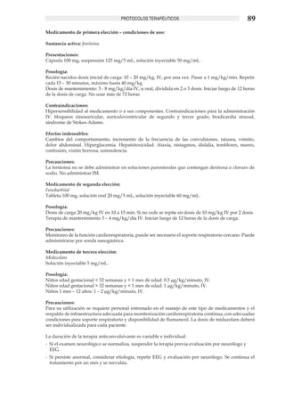 PROTOCOLOS TERAPÉUTICOS                                        89
Medicamento de primera elección – condiciones de uso:

Sustancia activa: fenitoina.

Presentaciones:
Cápsula 100 mg, suspensión 125 mg/5 mL, solución inyectable 50 mg/mL.

Posología:
Recién nacidos dosis inicial de carga: 10 – 20 mg/kg, IV, por una vez. Pasar a 1 mg/kg/min. Repetir
cada 15 – 30 minutos, máximo hasta 40 mg/kg.
Dosis de mantenimiento: 5 - 8 mg/kg/día IV, u oral, dividida en 2 o 3 dosis. Iniciar luego de 12 horas
de la dosis de carga. No usar más de 72 horas

Contraindicaciones:
Hipersensibilidad al medicamento o a sus componentes. Contraindicaciones para la administración
IV: bloqueos sinoauricular, aurículoventricular de segundo y tercer grado, bradicardia sinusal,
síndrome de Stokes-Adams.

Efectos indeseables:
Cambios del comportamiento, incremento de la frecuencia de las convulsiones, náusea, vómito,
dolor abdominal. Hiperglucemia. Hepatotoxicidad. Ataxia, nistagmos, dislalia, temblores, mareo,
confusión, visión borrosa, somnolencia.

Precauciones:
La fenitoina no se debe administrar en soluciones parenterales que contengan dextrosa o cloruro de
sodio. No administrar IM.

Medicamento de segunda elección:
Fenobarbital
Tableta 100 mg, solución oral 20 mg/5 mL, solución inyectable 60 mg/mL.

Posología:
Dosis de carga 20 mg/kg IV en 10 a 15 min. Si no cede se repite en dosis de 10 mg/kg IV por 2 dosis.
Terapia de mantenimiento 3 – 4 mg/kg/día IV. Iniciar luego de 12 horas de la dosis de carga.

Precauciones:
Monitoreo de la función cardiorespiratoria, puede ser necesario el soporte respiratorio cercano. Puede
administrarse por sonda nasogástrica.

Medicamento de tercera elección:
Midazolam
Solución inyectable 5 mg/mL.

Posología:
Niños edad gestacional < 32 semanas y < 1 mes de edad: 0.5 μg/kg/minuto, IV.
Niños edad gestacional > 32 semanas y < 1 mes de edad: 1 μg/kg/minuto, IV.
Niños 1 mes – 12 años: 1 – 2 μg/kg/minuto, IV.

Precauciones:
Para su utilización se requiere personal entrenado en el manejo de este tipo de medicamentos y el
respaldo de infraestructura adecuada para monitorización cardiorespiratoria continua, con adecuadas
condiciones para soporte respiratorio y disponibilidad de flumanezil. La dosis de midazolam deberá
ser individualizada para cada paciente.

La duración de la terapia anticonvulsivante es variable e individual:
-	 Si el examen neurológico se normaliza, suspender la terapia previa evaluación por neurólogo y
   EEG.
-	 Si persiste anormal, considerar etiología, repetir EEG y evaluación por neurólogo. Se continua el
   tratamiento por un mes y se reevalúa.
 