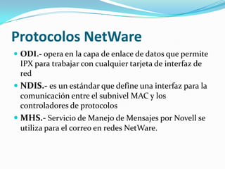 Protocolos NetWare
 ODI.- opera en la capa de enlace de datos que permite
 IPX para trabajar con cualquier tarjeta de interfaz de
 red
 NDIS.- es un estándar que define una interfaz para la
  comunicación entre el subnivel MAC y los
  controladores de protocolos
 MHS.- Servicio de Manejo de Mensajes por Novell se
  utiliza para el correo en redes NetWare.
 