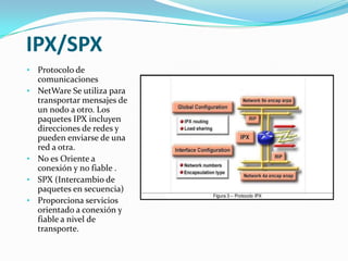 IPX/SPX
• Protocolo de
  comunicaciones
• NetWare Se utiliza para
  transportar mensajes de
  un nodo a otro. Los
  paquetes IPX incluyen
  direcciones de redes y
  pueden enviarse de una
  red a otra.
• No es Oriente a
  conexión y no fiable .
• SPX (Intercambio de
  paquetes en secuencia)
• Proporciona servicios
  orientado a conexión y
  fiable a nivel de
  transporte.
 