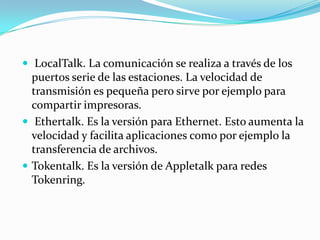  LocalTalk. La comunicación se realiza a través de los
  puertos serie de las estaciones. La velocidad de
  transmisión es pequeña pero sirve por ejemplo para
  compartir impresoras.
 Ethertalk. Es la versión para Ethernet. Esto aumenta la
  velocidad y facilita aplicaciones como por ejemplo la
  transferencia de archivos.
 Tokentalk. Es la versión de Appletalk para redes
  Tokenring.
 